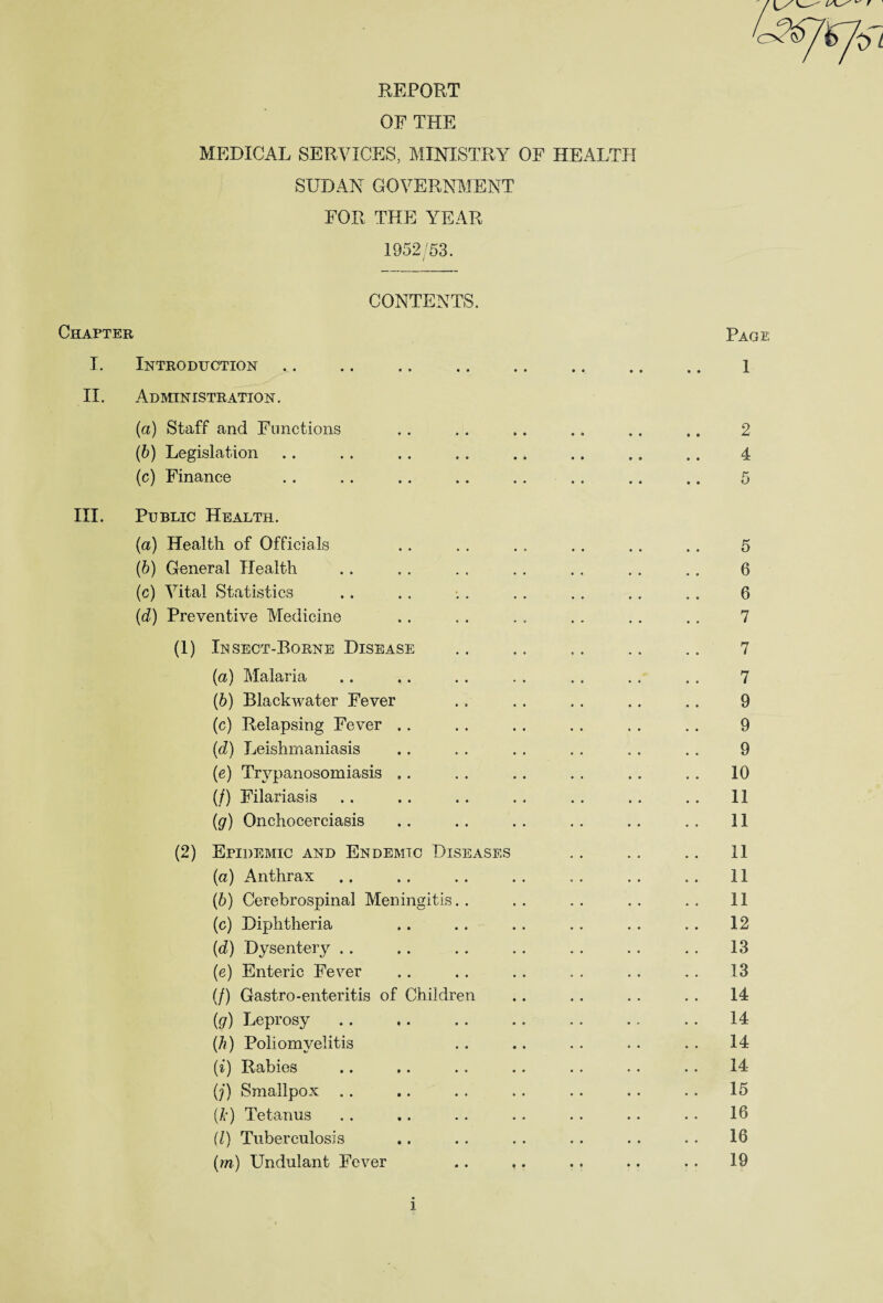 ^ r REPORT OF THE MEDICAL SERVICES, MINISTRY OF HEALTH SUDAN GOVERNMENT FOR THE YEAR 1952/53. CONTENTS. Chapter Page I. Introduction. 1 II. Administration. (a) Staff and Functions .. . . .. .. .. .. 2 (b) Legislation .. . . .. . . .. .. .. . . 4 (c) Finance .. . . .. .. . . . . .. .. 5 III. Public Health. (a) Health of Officials .. . . . . .. . . . . 5 (b) General Health .. . . . . . . .. . . . . 6 (c) Vital Statistics .. . . .. . . .. .. .. 6 (d) Preventive Medicine .. . . . . . . . . . . 7 (1) Insect-Borne Disease .. .. .. .. .. 7 (a) Malaria .. .. . . . . . . . . . . 7 (b) Blackwater Fever .. . . .. .. .. 9 (c) Relapsing Fever . . . . . . . . . . . . 9 (d) Leishmaniasis . . . . . . . . . . . . 9 (e) Trypanosomiasis . . . . . . . . . . . . 10 (/) Filariasis .. .. . . . . . . . . . . 11 (g) Onchocerciasis . . . . . . . . .. .. 11 (2) Epidemic and Endemic Diseases .. .. .. II (a) Anthrax .. . . . . . . . . . . .. 11 (b) Cerebrospinal Meningitis.. .. .. .. .. 11 (c) Diphtheria ,. . . . . .. . . . . 12 (d) Dysentery . . .. . . . . . . . . . . 13 (e) Enteric Fever .. . . .. . . .. .. 13 (/) Gastro-enteritis of Children .. . . . . . . 14 (g) Leprosy . . .. . . .. . . .. .. 14 (h) Poliomyelitis .. .. . . . . . . 14 (i) Rabies .. .. . . .. . . . . . . 14 (j) Smallpox . . .. . . .. . . . . . . 15 (k) Tetanus . . .. .. . . . . . . . . 16 (l) Tuberculosis ., .. . . .. .. . . 16 (m) Undulant Fever .. ,. . . .. . . 19