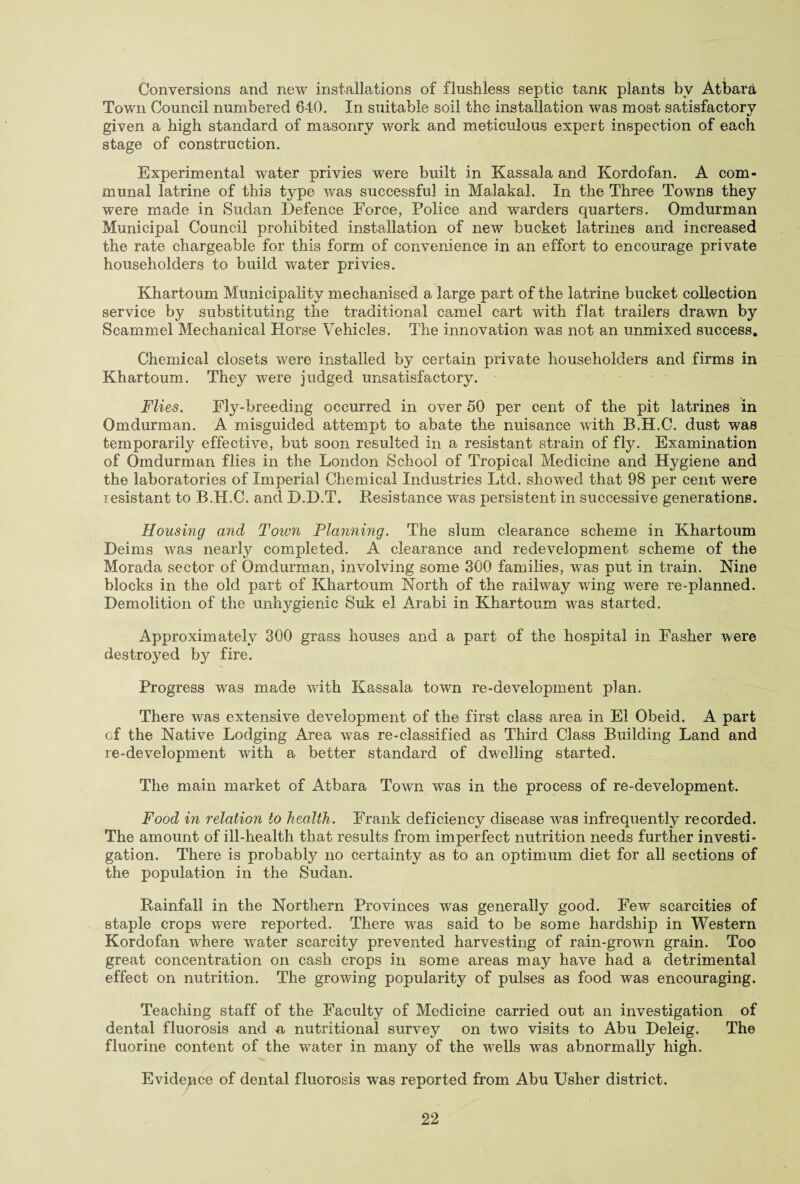 Conversions and new installations of flushless septic tanK plants by Atbara Town Council numbered 640. In suitable soil the installation was most satisfactory given a high standard of masonry work and meticulous expert inspection of each stage of construction. Experimental water privies were built in Kassala and Kordofan. A com¬ munal latrine of this type was successful in Malakal. In the Three Towns they were made in Sudan Defence Force, Police and warders quarters. Omdurman Municipal Council prohibited installation of new bucket latrines and increased the rate chargeable for this form of convenience in an effort to encourage private householders to build water privies. Khartoum Municipality mechanised a large part of the latrine bucket collection service by substituting the traditional camel cart with flat trailers drawn by Scammel Mechanical Horse Vehicles. The innovation was not an unmixed success. Chemical closets were installed by certain private householders and firms in Khartoum. They were judged unsatisfactory. Flies. Fly-breeding occurred in over 50 per cent of the pit latrines in Omdurman. A misguided attempt to abate the nuisance with B.H.C. dust was temporarily effective, but soon resulted in a resistant strain of fly. Examination of Omdurman flies in the London School of Tropical Medicine and Hygiene and the laboratories of Imperial Chemical Industries Ltd. showed that 98 per cent were resistant to B.H.C. and D.D.T. Resistance was persistent in successive generations. Housing and Town Planning. The slum clearance scheme in Khartoum Deims was nearly completed. A clearance and redevelopment scheme of the Morada sector of Omdurman, involving some 300 families, was put in train. Nine blocks in the old part of Khartoum North of the railway wring w^ere re-planned. Demolition of the unhygienic Suk el Arab! in Khartoum was started. Approximately 300 grass houses and a part of the hospital in Fasher were destroyed by fire. Progress was made with Kassala town re-development plan. There was extensive development of the first class area in El Obeid. A part cf the Native Lodging Area was re-classified as Third Class Building Land and re-development with a better standard of dwelling started. The main market of Atbara Town was in the process of re-development. Food in relation to health. Frank deficiency disease was infrequently recorded. The amount of ill-health that results from imperfect nutrition needs further investi¬ gation. There is probably no certainty as to an optimum diet for all sections of the population in the Sudan. Rainfall in the Northern Provinces was generally good. Few scarcities of staple crops wTere reported. There was said to be some hardship in Western Kordofan where water scarcity prevented harvesting of rain-grown grain. Too great concentration on cash crops in some areas may have had a detrimental effect on nutrition. The growing popularity of pulses as food was encouraging. Teaching staff of the Faculty of Medicine carried out an investigation of dental fluorosis and a nutritional survey on two visits to Abu Deleig. The fluorine content of the waiter in many of the wells was abnormally high. Evidence of dental fluorosis was reported from Abu Usher district.