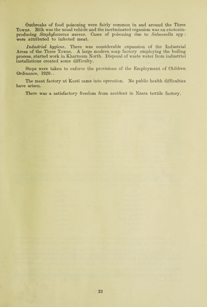 Outbreaks of food poisoning were fairly common in and around the Three Towns. Milk was the usual vehicle and the incriminated organism was an exotoxin- producing Staphylococcus aureus. Cases of poisoning due to Salmonella spp : were attributed to infected meat. Industrial hygiene. There was considerable expansion of the Industrial Areas of the Three Towns. A large modem soap factory employing the boiling process, started work in Khartoum North. Disposal of waste water from industrial installations created some difficulty. Steps were taken to enforce the provisions of the Employment of Children Ordinance, 1929. - The meat factory at Kosti came into operation. No public health difficulties have arisen. There was a satisfactory freedom from accident in Nzara textile factory.