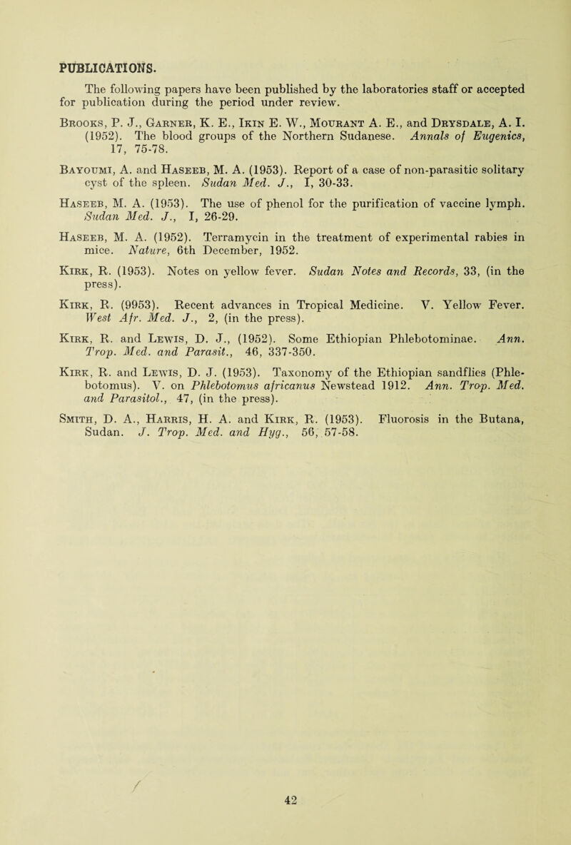 PUBLICATIONS. The following papers have been published by the laboratories staff or accepted for publication during the period under review. Brooks, P. J., Garner, K. E., Ikin E. W., Mourant A. E., and Drysdale, A. I. (1952). The blood groups of the Northern Sudanese. Annals of Eugenics, 17, 75-78. Bayotjmi, A. and Haseeb, M. A. (1953). Report of a case of non-parasitic solitary cyst of the spleen. Sudan Med. J., I, 30-33. Haseeb, M. A. (1953). The use of phenol for the purification of vaccine lymph. Sudan Med. J., I, 26-29. Haseeb, M. A. (1952). Terramycin in the treatment of experimental rabies in mice. Nature, 6th December, 1952. Kirk, R. (1953). Notes on yelknv fever. Sudan Notes and Records, 33, (in the press). Kirk, R. (9953). Recent advances in Tropical Medicine. V. Yellow Fever. West Afr. Med. J., 2, (in the press). Kirk, R. and Lewis, D. J., (1952). Some Ethiopian Phlebotominae. Ann. Trop. Med. and Parasit., 46, 337-350. Kirk, R. and Lewis, D. J. (1953). Taxonomy of the Ethiopian sandflies (Phle- botomus). V. on Phlebotomus africanus Newstead 1912. Ann. Trop. Med. and Parasitol., 47, (in the press). Smith, D. A., Harris, H. A. and Kirk, R. (1953). Fluorosis in the Butana, Sudan. J. Trop. Med. and Hyg., 56, 57-58.
