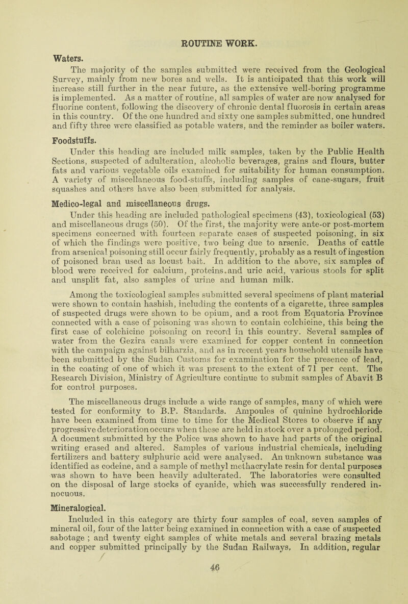 ROUTINE WORK. Waters. The majority of the samples submitted were received from the Geological Survey, mainly from new bores and wells. It is anticipated that this work will increase still further in the near future, as the extensive well-boring programme is implemented. As a matter of routine, all samples of water are now analysed for fluorine content, following the discovery of chronic dental fluorosis in certain areas in this country. Of the one hundred and sixty one samples submitted, one hundred and fifty three were classified as potable waters, and the reminder as boiler waters. Foodstuffs. Under this heading are included milk samples, taken by the Public Health Sections, suspected of adulteration, alcoholic beverages, grains and flours, butter fats and various vegetable oils examined for suitability for human consumption. A variety of miscellaneous food-skiffs, including samples of cane-sugars, fruit squashes and others have also been submitted for analysis. Medico-legal and miscellaneous drugs. Under this heading are included pathological specimens (43), toxicological (53) and miscellaneous drugs (50). Of the first, the majority were ante-or post-mortem specimens concerned with fourteen separate cases of suspected poisoning, in six of which the findings were positive, two being due to arsenic. Deaths of cattle from arsenical poisoning still occur fairly frequently, probabty as a result of ingestion of poisoned bran used as locust bait. In addition to the above, six samples of blood were received for calcium, proteins.and uric acid, various stools for split and unsplit fat, also samples of urine and human milk. Among the toxicological samples submitted several specimens of plant material were shown to contain hashish, including the contents of a cigarette, three samples of suspected drugs were shown to be opium, and a root from Equatoria Province connected with a case of poisoning was shown to contain colchicine, this being the first case of colchicine poisoning on record in this country. Several samples of water from the Gezira canals were examined for copper content in connection with the campaign against bilharzia, and as in recent years household utensils have been submitted by the Sudan Customs for examination for the presence of lead, in the coating of one of which it was present to the extent of 71 per cent. The Research Division, Ministry of Agriculture continue to submit samples of Abavit B for control purposes. The miscellaneous drugs include a wide range of samples, many of which were tested for conformity to B.P. Standards. Ampoules of quinine hydrochloride have been examined from time to time for the Medical Stores to observe if any progressive deterioration occurs when these are held in stock over a prolonged period. A document submitted by the Police was shown to have had parts of the original writing erased and altered. Samples of various industrial chemicals, including fertilizers and battery sulphuric acid were analysed. An unknown substance was identified as codeine, and a sample of methyl methacrylate resin for dental purposes was shown to have been heavily adulterated. The laboratories were consulted on the disposal of large stocks of cyanide, which was successfully rendered in¬ nocuous. Mineraiogical. Included in this category are thirty four samples of coal, seven samples of mineral oil, four of the latter being examined in connection with a case of suspected sabotage ; and twenty eight samples of white metals and several brazing metals and copper submitted principally by the Sudan Railways. In addition, regular