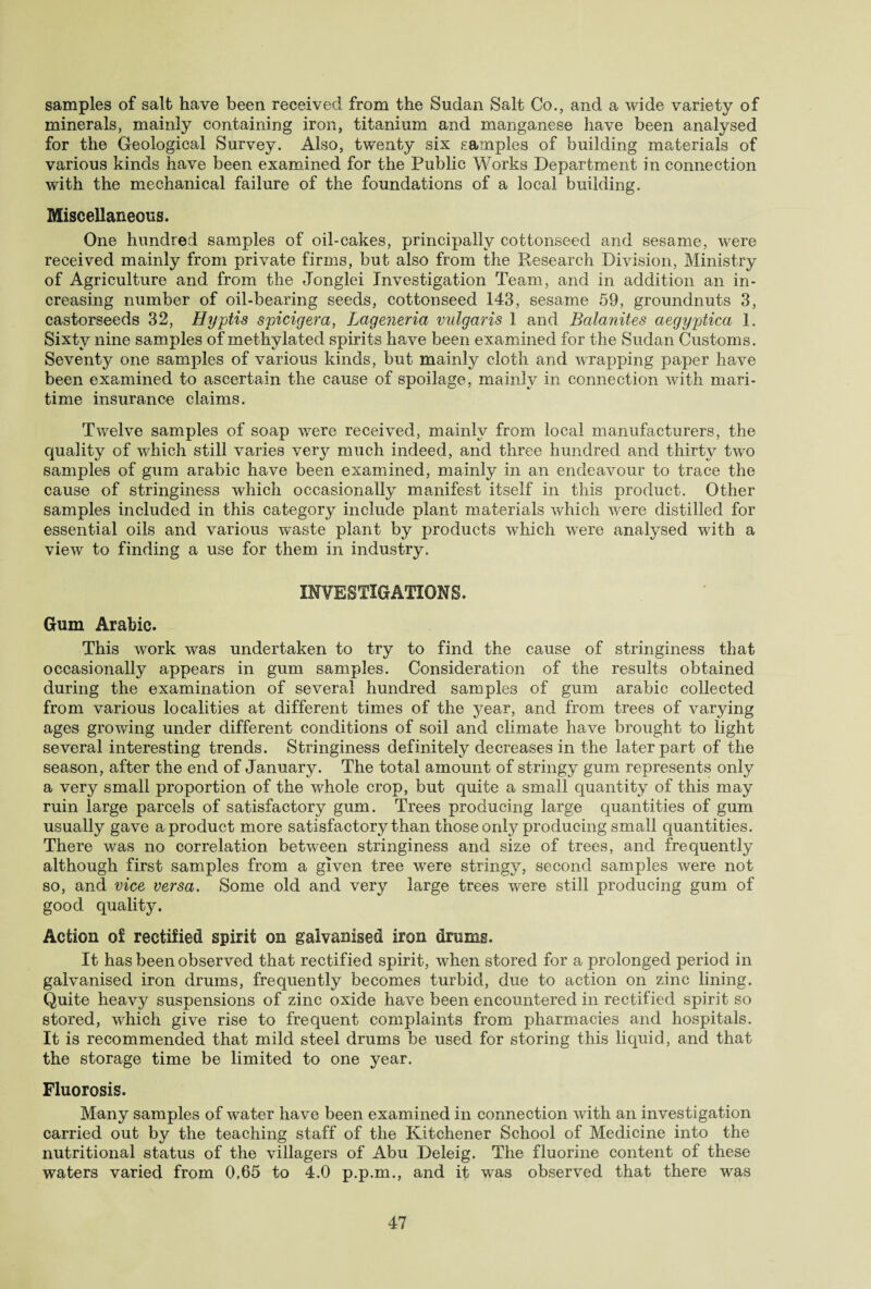samples of salt have been received from the Sudan Salt Co., and a wide variety of minerals, mainly containing iron, titanium and manganese have been analysed for the Geological Survey. Also, twenty six samples of building materials of various kinds have been examined for the Public Works Department in connection with the mechanical failure of the foundations of a local building. Miscellaneous, One hundred samples of oil-cakes, principally cottonseed and sesame, were received mainly from private firms, but also from the Research Division, Ministry of Agriculture and from the Jonglei Investigation Team, and in addition an in¬ creasing number of oil-bearing seeds, cottonseed 143, sesame 59, groundnuts 3, castorseeds 32, Hyptis spicigera, Lageneria vulgaris 1 and Balanites aegypjtica 1. Sixty nine samples of methylated spirits have been examined for the Sudan Customs. Seventj^ one samples of various kinds, but mainly cloth and wrapping paper have been examined to ascertain the cause of spoilage, mainly in connection with mari¬ time insurance claims. Twelve samples of soap were received, mainly from local manufacturers, the equality of which still varies veiy much indeed, and three hundred and thirty two samples of gum arabic have been examined, mainly in an endeavour to trace the cause of stringiness which occasionally manifest itself in this product. Other samples included in this category include plant materials which were distilled for essential oils and various waste plant by products which were analysed with a view to finding a use for them in industry. INVESTIGATIONS. Gum Arabic. This work was undertaken to try to find the cause of stringiness that occasionally appears in gum samples. Consideration of the results obtained during the examination of several hundred samples of gum arabic collected from various localities at different times of the year, and from trees of varying ages growing under different conditions of soil and climate have brought to light several interesting trends. Stringiness definitely decreases in the later part of the season, after the end of January. The total amount of stringy gum represents only a very small proportion of the whole crop, but quite a small quantity of this may ruin large parcels of satisfactory gum. Trees producing large quantities of gum usually gave a product more satisfactory than those only producing small quantities. There was no correlation between stringiness and size of trees, and frequently although first samples from a given tree were stringy, second samples were not so, and vice versa. Some old and very large trees were still producing gum of good quality. Action of rectified spirit on galvanised iron drums. It has been observed that rectified spirit, when stored for a prolonged period in galvanised iron drums, frequently becomes turbid, due to action on zinc lining. Quite heavy suspensions of zinc oxide have been encountered in rectified spirit so stored, which give rise to frequent complaints from pharmacies and hospitals. It is recommended that mild steel drums be used for storing this liquid, and that the storage time be limited to one year. Fluorosis. Many samples of water have been examined in connection with an investigation carried out by the teaching staff of the Kitchener School of Medicine into the nutritional status of the villagers of Abu Deleig. The fluorine content of these waters varied from 0.65 to 4.0 p.p.rn., and it was observed that there was