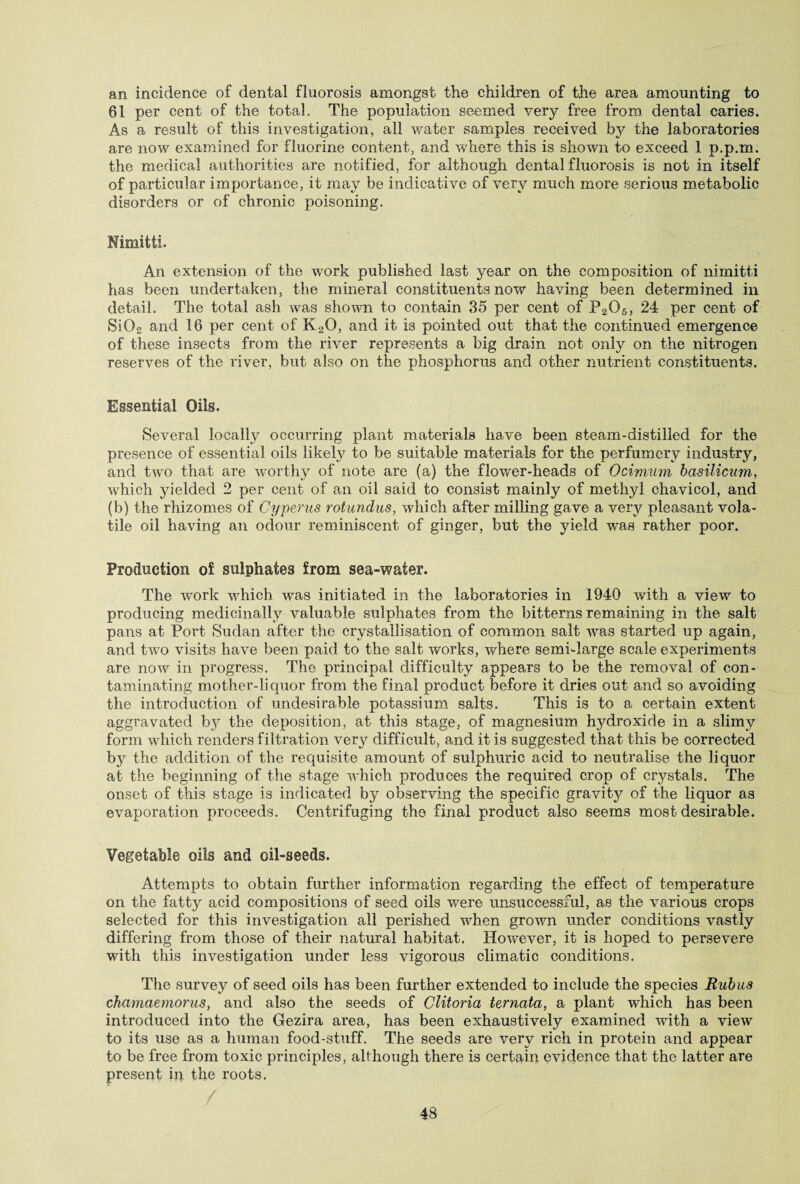 an incidence of dental fluorosis amongst the children of the area amounting to 61 per cent of the total. The population seemed very free from dental caries. As a result of this investigation, all water samples received by the laboratories are now examined for fluorine content, and where this is shown to exceed 1 p.p.m. the medical authorities are notified, for although dental fluorosis is not in itself of particular importance, it may be indicative of very much more serious metabolic disorders or of chronic poisoning. Nimitti. An extension of the work published last year on the composition of nimitti has been undertaken, the mineral constituents now having been determined in detail. The total ash was shown to contain 35 per cent of P206} 24 per cent of Si02 and 16 per cent of K2Q, and it is pointed out that the continued emergence of these insects from the river represents a big drain not only on the nitrogen reserves of the river, but also on the phosphorus and other nutrient constituents. Essential Oils. Several locally occurring plant materials have been steam-distilled for the presence of essential oils likely to be suitable materials for the perfumery industry, and two that are worthy of note are (a) the flownr-heads of Ocimiim basilicum, which yielded 2 per cent of an oil said to consist mainly of methyl cliavicol, and (b) the rhizomes of Cyperus rotundus, which after milling gave a very pleasant vola¬ tile oil having an odour reminiscent of ginger, but the yield wras rather poor. Production of sulphates from sea-water. The wTork which was initiated in the laboratories in 1940 with a view to producing medicinally valuable sulphates from the bitterns remaining in the salt pans at Port Sudan after the crystallisation of common salt was started up again, and two visits have been paid to the salt works, wdiere semi-large scale experiments are now in progress. The principal difficulty appears to be the removal of con¬ taminating mother-liquor from the final product before it dries out and so avoiding the introduction of undesirable potassium salts. This is to a certain extent aggravated by the deposition, at this stage, of magnesium hydroxide in a slimy form which renders filtration ver}^ difficult, and it is suggested that this be corrected by the addition of the requisite amount of sulphuric acid to neutralise the liquor at the beginning of the stage which produces the required crop of crystals. The onset of this stage is indicated by observing the specific gravity of the liquor as evaporation proceeds. Centrifuging the final product also seems most desirable. Vegetable oils and oil-seeds. Attempts to obtain further information regarding the effect of temperature on the fatty acid compositions of seed oils v/ere unsuccessful, as the various crops selected for this investigation all perished wdien grown under conditions vastly differing from those of their natural habitat. However, it is hoped to persevere with this investigation under less vigorous climatic conditions. The survey of seed oils has been further extended to include the species Rubus chamaernorus, and also the seeds of Glitoria ternata, a plant which has been introduced into the Gezira area, has been exhaustively examined with a view to its use as a human food-stuff. The seeds are very rich in protein and appear to be free from toxic principles, although there is certain evidence that the latter are present in the roots.