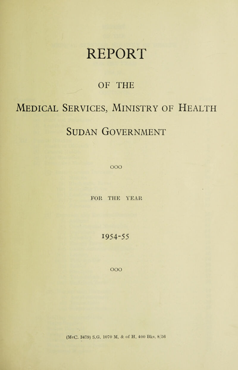 OF THE Medical Services, Ministry of Health Sudan Government ooo FOR THE YEAR 1954-55 OOO (McC. 3479) S.G. 1070 M. & of H. 400 Bks. 8/56