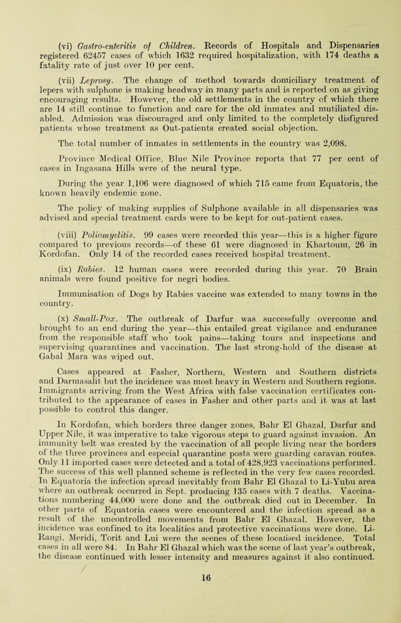 (vi) Gastro-enteritis of Children. Records of Hospitals and Dispensaries registered 62457 cases of which 1632 required hospitalization, with 174 deaths a fatality rate of just over 10 per cent. (vii) Leprosy. The change of method towards domiciliary treatment of lepers with sulphone is making headway in many parts and is reported on as giving encouraging results. However, the old settlements in the country of which there are 14 still continue to function and care for the old inmates and mutiliated dis¬ abled. Admission was discouraged and only limited to the completely disfigured patients whose treatment as Out-patients created social objection. The total number of inmates in settlements in the country was 2,098. Province Medical Office, Blue Nile Province reports that 77 per cent of cases in Ingasana Hills were of the neural type. During the year 1,106 were diagnosed of which 715 came from Equatoria, the known heavily endemic zone. The policy of making supplies of Sulphone available in all dispensaries was advised and special treatment cards were to be kept for out-patient cases. (viii) Poliomyelitis. 99 cases were recorded this year—this is a higher figure compared to previous records—of these 61 were diagnosed in Khartoum, 26 in Korclofan. Only 14 of the recorded cases received hospital treatment. (ix) Rabies. 12 human cases were recorded during this year. 70 Brain animals were found positive for negri bodies. Immunisation of Dogs by Rabies vaccine was extended to many towns in the country. (x) Small-Pox. The outbreak of Darfur was successfully overcome and brought to an end during the year—this entailed great vigilance and endurance from the responsible staff who took pains—taking tours and inspections and supervising quarantines and vaccination. The last strong-hold of the disease at Gabal Mara was wiped out. Cases appeared at Fasher, Northern, Western and Southern districts and Darmasalit but the incidence was most heavy in Western and Southern regions. Immigrants arriving from the West Africa with false vaccination certificates con¬ tributed to the appearance of cases in Fasher and other parts and it was at last possible to control this danger. In Kordofan, which borders three danger zones, Bahr El Ghazal, Darfur and Upper Nile, it was imperative to take vigorous steps to guard against invasion. An immunity belt was created b}7 the vaccination of all people living near the borders of the three provinces and especial quarantine posts were guarding caravan routes. Only 11 imported cases were detected and a total of 428,923 vaccinations performed. The success of this well planned scheme is reflected in the very few cases recorded. In Equatoria the infection spread inevitably from Bahr El Ghazal to Li-Yubu area where an outbreak occurred in Sept, producing 135 cases with 7 deaths. Vaccina¬ tions numbering 44,000 were done and the outbreak died out in December. In other parts of Equatoria cases were encountered and the infection spread as a result of the uncontrolled movements from Bahr El Ghazal. However, the incidence was confined to its localities and protective vaccinations were done. Li- Rangi, Meridi, Torit and Lui were the scenes of these localised incidence. Total cases in all were 84. In Bahr El Ghazal which was the scene of last year’s outbreak, the disease continued with lesser intensity and measures against it also continued.