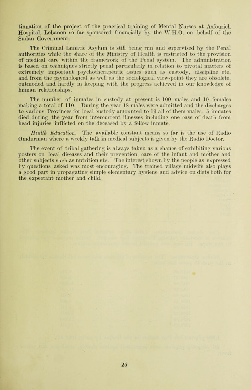 tinuation of the project of the practical training of Mental Nurses at Asfourieh Hospital, Lebanon so far sponsored financially by the W.H.O. on behalf of the Sudan Government. The Criminal Lunatic Asylum is still being run and supervised by the Penal authorities while the share of the Ministry of Health is restricted to the provision of medical care within the framework of the Penal system. The administration is based on techniques strictly penal particularly in relation to pivotal matters of extremely important psychotherapeutic issues such as custody, discipline etc. and from the psychological as well as the sociological view-point they are obsolete, outmoded and hardly in keeping with the progress achieved in our knowledge of human relationships. The number of inmates in custody at present is 100 males and 10 females making a total of 110. During the year 18 males were admitted and the discharges to various Provinces for local custody amounted to 19 all of them males. 5 inmates died during the year from intercurrent illnesses including one case of death from head injuries inflicted on the deceased by a fellow inmate. Health Education. The available constant means so far is the use of Radio Omdurman where a weekly talk in medical subjects is given by the Radio Doctor. The event of tribal gathering is always taken as a chance of exhibiting various posters on local diseases and their prevention, care of the infant and mother and other subjects such as nutrition etc. The interest shown by the people as expressed hy questions asked was most encouraging. The trained village midwife also plays a good part in propagating simple elementary hygiene and advice on diets both for the expectant mother and child.