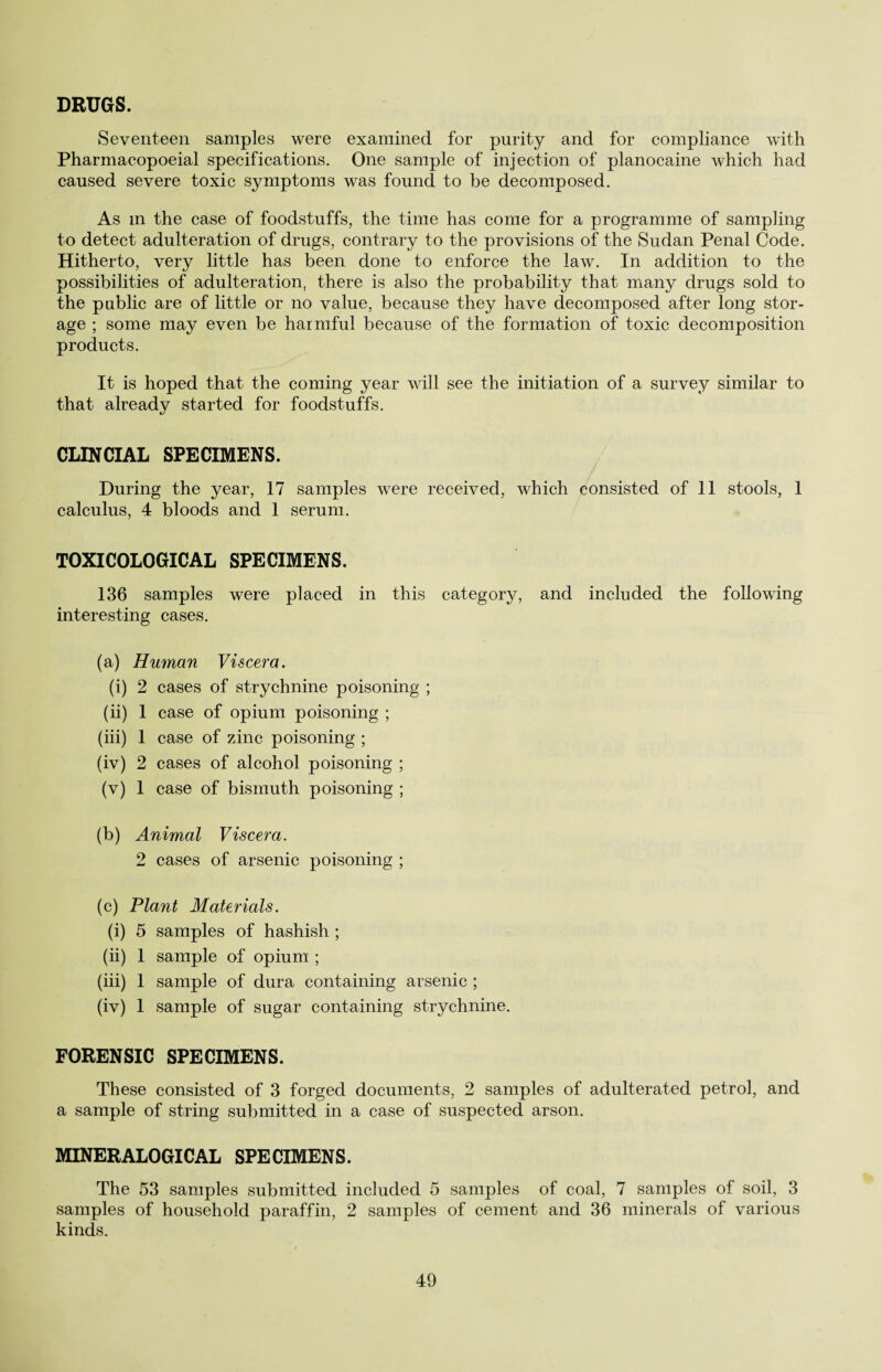 DRUGS. Seventeen samples were examined for purity and for compliance with Pharmacopoeial specifications. One sample of injection of planocaine which had caused severe toxic symptoms was found to be decomposed. As m the case of foodstuffs, the time has come for a programme of sampling to detect adulteration of drugs, contrary to the provisions of the Sudan Penal Code. Hitherto, very little has been done to enforce the law. In addition to the possibilities of adulteration, there is also the probability that many drugs sold to the public are of little or no value, because they have decomposed after long stor¬ age ; some may even be harmful because of the formation of toxic decomposition products. It is hoped that the coming year will see the initiation of a survey similar to that already started for foodstuffs. CLIN Cl AL SPECIMENS. During the year, 17 samples were received, which consisted of 11 stools, 1 calculus, 4 bloods and 1 serum. TOXICOLOGICAL SPECIMENS. 136 samples were placed in this category, and included the following interesting cases. (a) Human Viscera. (i) 2 cases of strychnine poisoning ; (ii) 1 case of opium poisoning ; (iii) 1 case of zinc poisoning ; (iv) 2 cases of alcohol poisoning ; (v) 1 case of bismuth poisoning ; (b) Animal Viscera. 2 cases of arsenic poisoning ; (c) Plant Materials. (i) 5 samples of hashish ; (ii) 1 sample of opium ; (iii) 1 sample of dura containing arsenic ; (iv) 1 sample of sugar containing strychnine. FORENSIC SPECIMENS. These consisted of 3 forged documents, 2 samples of adulterated petrol, and a sample of string submitted in a case of suspected arson. MINERALOGICAL SPECIMENS. The 53 samples submitted included 5 samples of coal, 7 samples of soil, 3 samples of household paraffin, 2 samples of cement and 36 minerals of various kinds.