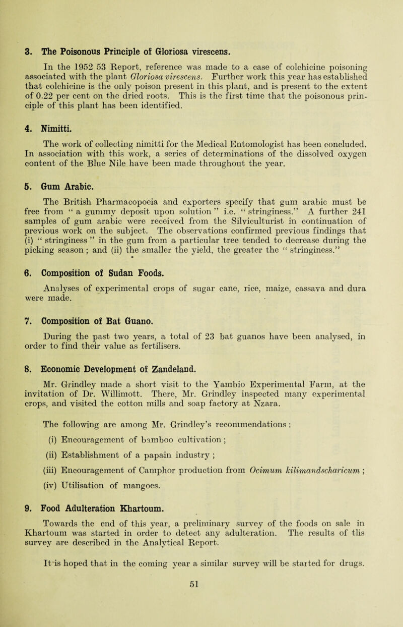 3. The Poisonous Principle of Gloriosa virescens. In the 1952 53 Report, reference was made to a case of colchicine poisoning associated with the plant Gloriosa virescens. Further work this year has established that colchicine is the only poison present in this plant, and is present to the extent of 0.22 per cent on the dried roots. This is the first time that the poisonous prin¬ ciple of this plant has been identified. 4. Nimitti. The work of collecting nimitti for the Medical Entomologist has been concluded. In association with this work, a series of determinations of the dissolved oxygen content of the Blue Nile have been made throughout the year. 5. Gum Arabic. The British Pharmacopoeia and exporters specify that gum arabic must be free from “ a gummy deposit upon solution ” i.e. “ stringiness.5’ A further 241 samples of gum arabic were received from the Silviculturist in continuation of previous work on the subject. The observations confirmed previous findings that (i) “ stringiness ” in the gum from a particular tree tended to decrease during the picking season; and (ii) the smaller the yield, the greater the “ stringiness.” 6. Composition of Sudan Foods. Analyses of experimental crops of sugar cane, rice, maize, cassava and dura were made. 7. Composition of Bat Guano. During the past two years, a total of 23 bat guanos have been analysed, in order to find their value as fertilisers. 8. Economic Development of Zandeland. Mr. Grindley made a short visit to the Yambio Experimental Farm, at the invitation of Dr. Willimott. There, Mr. Grindley inspected many experimental crops, and visited the cotton mills and soap factory at Nzara. The following are among Mr. Grindley’s recommendations : (i) Encouragement of bamboo cultivation; (ii) Establishment of a papain industry ; (iii) Encouragement of Camphor production from Ocimum Jcilimandscharicum ; (iv) Utilisation of mangoes. 9. Food Adulteration Khartoum. Towards the end of this year, a preliminary survey of the foods on sale in Khartoum was started in order to detect any adulteration. The results of tlis survey are described in the Analytical Report. It is hoped that in the coming year a similar survey will be started for drugs.