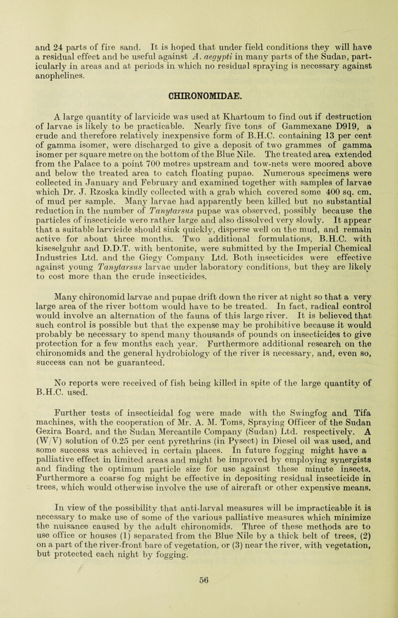 and 24 parts of fire sand. It is hoped that under field conditions they will have a residual effect and be useful against .4. aegypti in many parts of the Sudan, part¬ icularly in areas and at periods in which no residual spraying is necessary against anophelines. CHIRON OMID AE. A large quantity of larvicide was used at Khartoum to find out if destruction of larvae is likely to be practicable. Nearly five tons of Gammexane D919, a crude and therefore relatively inexpensive form of B.H.C. containing 13 per cent of gamma isomer, were discharged to give a deposit of two grammes of gamma isomer per square metre on the bottom of the Blue Nile. The treated area extended from the Palace to a point 700 metres upstream and tow-nets were moored above and below the treated area to catch floating pupae. Numerous specimens were collected in January and February and examined together with samples of larvae which Dr. J. Rzoska kindly collected with a grab which covered some 400 sq. cm. of mud per sample. Many larvae had apparently been killed but no substantial reduction in the number of Tanytarsus pupae was observed, possibly because the particles of insecticide were rather large and also dissolved very slowly. It appear that a suitable larvicide should sink quickly, disperse well on the mud, and remain active for about three months. Two additional formulations, B.H.C. with kiseselguhr and D.D.T. with bentonite, were submitted by the Imperial Chemical Industries Ltd. and the Giegv Company Ltd. Both insecticides were effective against young Tanytarsus larvae under laboratory conditions, but they are likely to cost more than the crude insecticides. Many chironomid larvae and pupae drift down the river at night so that a very large area of the river bottom would have to be treated. In fact, radical control would involve an alternation of the fauna of this large river. It is believed that such control is possible but that the expense may be prohibitive because it would probably be necessary to spend many thousands of pounds on insecticides to give protection for a few months each year. Furthermore additional research on the chironomids and the general hydrobiology of the river is necessary, and, even so, success can not be guaranteed. No reports were received of fish being killed in spite of the large quantity of B.H.C. used. Further tests of insecticidal fog were made with the Swingfog and Tifa machines, with the cooperation of Mr. A. M. Toms, Spraying Officer of the Sudan Gezira Board, and the Sudan Mercantile Company (Sudan) Ltd. respectively. A (W/V) solution of 0.25 per cent pyrethrins (in Pysect) in Diesel oil was used, and some success was achieved in certain places. In future fogging might have a palliative effect in limited areas and might be improved by employing synergists and finding the optimum particle size for use against these minute insects. Furthermore a coarse fog might be effective in depositing residual insecticide in trees, which would otherwise involve the use of aircraft or other expensive means. In view of the possibility that anti-larval measures will be impracticable it is necessary to make use of some of the various palliative measures which minimize the nuisance caused by the adult chironomids. Three of these methods are to use office or houses (1) separated from the Blue Nile by a thick belt of trees, (2) on a part of the river-front bare of vegetation, or (3) near the river, with vegetation, but protected each night by fogging.