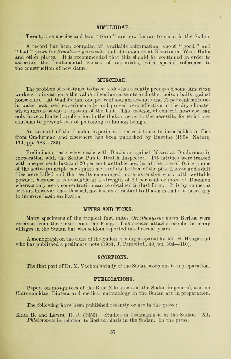 SIMULIIDAE. Twenty-one species and two “ form ” are now known to occur in the Sudan. A record has been compiled of available information about “ good ” and “ bad ” years for Simulium griseicolle and chironomids at Khartoum, Wadi Haifa and other places. It is recommended that this should be continued in order to ascertain the fundamental causes of outbreaks, with special reference to the construction of new dams. MUSCIDAE. The problem of resistance to insecticides has recently prompted some American workers to investigate the value of sodium arsenite and other poison baits against house-flies. At Wad Medani one per cent sodium arsenite and 33 per cent molasses in water was used experimentally and proved very effective in the dry climate which increases the attraction of the bait. This method of control, however, can only have a limited application in the Sudan owing to the necessity for strict pre¬ cautions to prevent risk of poisoning to human beings. An account of the London experiments on resistance to insecticides in flies from Omdurman and elsewhere has been published by Busvine (1954, Nature, 174, pp. 783—785). Preliminary tests were made with Diazinon against Musca at Omdurman in cooperation with the Senior Public Health Inspector. Pit latrines were treated with one per cent dust and 20 per cent wettable powder at the rate of 0.5 gramme of the active prenciple per square metre of the bottom of the pits. Larvae and adult flies were killed and the results encouraged more extensive work with wettable powder, because it is available at a strength of 20 per cent or more of Diazinon whereas only weak concentration can be obtained in dust form. It is by no means certain, however, that flies will not become resistant to Diazinon and it is necessary to improve basic sanitation. MITES AND TICKS. Many specimens of the tropical fowl mites Ornithonyssus bursa Berlese were received from the Gezira and the Fung. This species attacks people in many villages in the Sudan but was seldom reported until recent years. A monograph on the ticks of the Sudan is being prepared by Mr. H. Hoogstraal who has published a prelimary note (1954, J. Parasitol., 40, pp. 304—310). SCORPIONS. • The first part of Dr. M. Vachon’s study of the Sudan scorpions is in preparation. PUBLICATIONS. Papers on mosquitoes of the Blue Nile area and the Sudan in general, and on Chironomidae, Diptera and medical entomology in the Sudan are in preparation. The following have been published recently or are in the press : Kirk R. and Lewis, D. J. (1955). Studies in lieshmaniasis in the Sudan. XI. Phlebotomus in relation to lieshmaniasis in the Sudan. In the press.