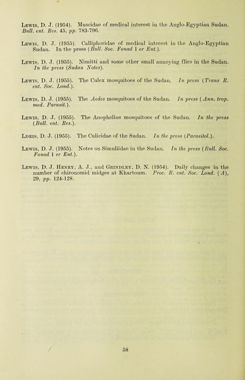 Lewis, D. J. (1954). Muscidae of medical interest in the Anglo-Egyptian Sudan. Bull. ent. Res. 45, pp. 783-796. Lewis, D. J. (1955). Calliphoridae of medical interest in the Anglo-Egyptian Sudan. In the press {Bull. Soc. Fouad 1 er Ent.). Lewis, D. J. (1955). Nimitti and some other small annoying flies in the Sudan. In the press {Sudan Notes). Lewis, D. J. (1955). The Culex mosquitoes of the Sudan. In press {Trans R. ent. Soc. Lond.). Lewis, D. J. (1955). The Aedes mosquitoes of the Sudan. In press { Ann. trop. med. Parasit.). Lewis, D. J. (1955). The Anopheline mosquitoes of the Sudan. In the press {Bull. ent. Res.). Ldeis, D. J. (1955). The Culicidae of the Sudan. In the press {Parasitol.). Lewis, D. J. (1955). Notes on Simuliidae in the Sudan. In the press {Bull. Soc. Fouad 1 er Ent.). Lewis, D. J. Henry, A. J., and Grindley, D. N. (1954). Daily changes in the number of chironomid midges at Khartoum. Proc. R. ent. Soc. Lond. {A), 29, pp. 124-128.