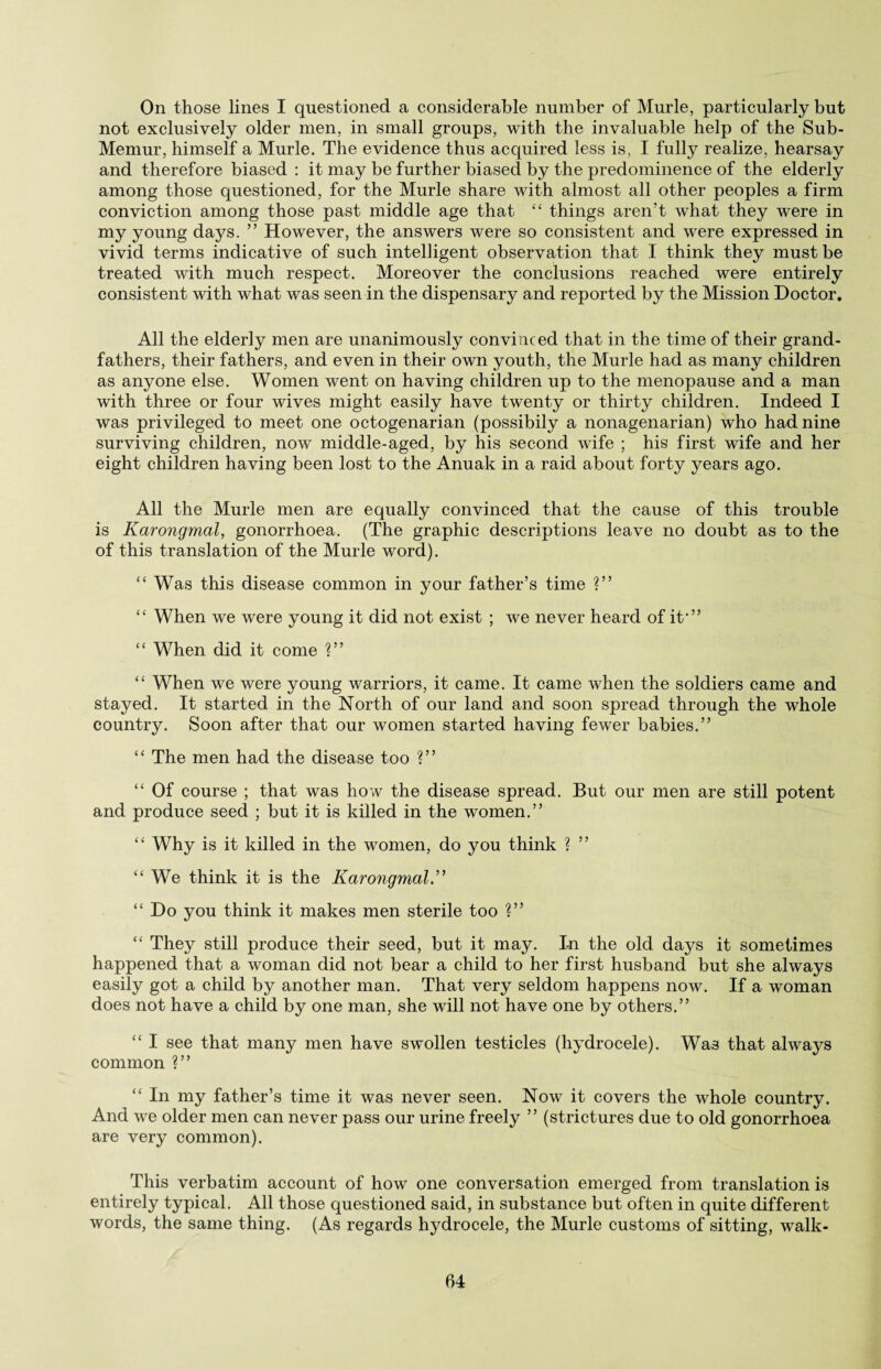 On those lines I questioned a considerable number of Murle, particularly but not exclusively older men, in small groups, with the invaluable help of the Sub- Memur, himself a Murle. The evidence thus acquired less is, I fully realize, hearsay and therefore biased : it may be further biased by the predominence of the elderly among those questioned, for the Murle share with almost all other peoples a firm conviction among those past middle age that “ things aren’t what they were in my young days. ” However, the answers were so consistent and were expressed in vivid terms indicative of such intelligent observation that I think they must be treated with much respect. Moreover the conclusions reached were entirely consistent with what was seen in the dispensary and reported by the Mission Doctor. All the elderly men are unanimously convinced that in the time of their grand¬ fathers, their fathers, and even in their own youth, the Murle had as many children as anyone else. Women went on having children up to the menopause and a man with three or four wives might easily have twenty or thirty children. Indeed I was privileged to meet one octogenarian (possibily a nonagenarian) who had nine surviving children, now middle-aged, by his second wife ; his first wife and her eight children having been lost to the Anuak in a raid about forty years ago. All the Murle men are equally convinced that the cause of this trouble is Karongmal, gonorrhoea. (The graphic descriptions leave no doubt as to the of this translation of the Murle word). “ Was this disease common in your father’s time ?” “ When we were young it did not exist ; we never heard of it*” <£ When did it come ?” “ When we were young warriors, it came. It came when the soldiers came and stayed. It started in the North of our land and soon spread through the whole country. Soon after that our women started having fewer babies.” “ The men had the disease too ?” “ Of course ; that was how the disease spread. But our men are still potent and produce seed ; but it is killed in the women.” “ Why is it killed in the women, do you think ? ” “We think it is the Karongmal.” “ Do you think it makes men sterile too ?” “ They still produce their seed, but it may. In the old days it sometimes happened that a woman did not bear a child to her first husband but she always easily got a child by another man. That very seldom happens now. If a woman does not have a child by one man, she will not have one by others.” “ I see that many men have swollen testicles (hydrocele). Was that always common ?” “ In my father’s time it was never seen. Now it covers the whole country. And we older men can never pass our urine freely ” (strictures due to old gonorrhoea are very common). This verbatim account of how one conversation emerged from translation is entirely typical. All those questioned said, in substance but often in quite different words, the same thing. (As regards hydrocele, the Murle customs of sitting, walk-