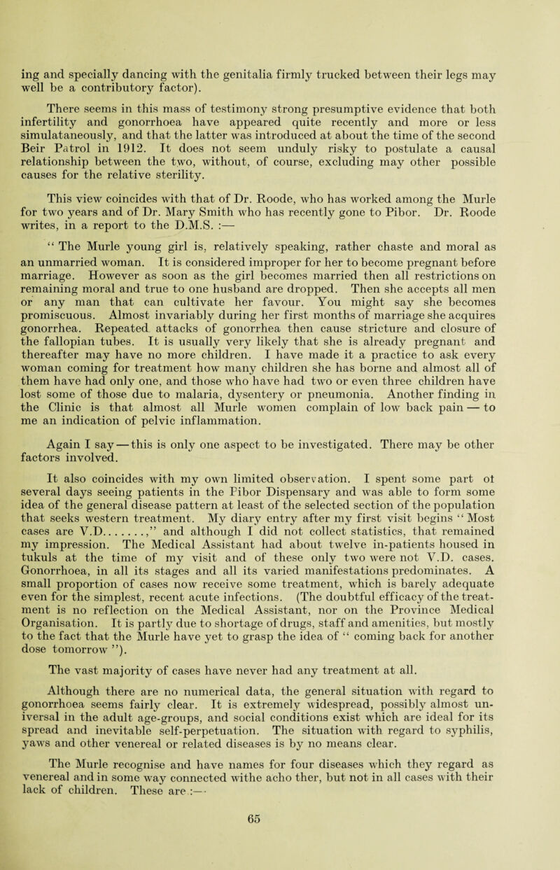 ing and specially dancing with the genitalia firmly trucked between their legs may well be a contributory factor). There seems in this mass of testimony strong presumptive evidence that both infertility and gonorrhoea have appeared quite recently and more or less simulataneously, and that the latter was introduced at about the time of the second Beir Patrol in 1912. It does not seem unduly risky to postulate a causal relationship between the two, without, of course, excluding may other possible causes for the relative sterility. This view coincides with that of Dr. Roode, who has worked among the Murle for two years and of Dr. Mary Smith who has recently gone to Pibor. Dr. Roode writes, in a report to the D.M.S. :— “ The Murle young girl is, relatively speaking, rather chaste and moral as an unmarried woman. It is considered improper for her to become pregnant before marriage. However as soon as the girl becomes married then all restrictions on remaining moral and true to one husband are dropped. Then she accepts all men or any man that can cultivate her favour. You might say she becomes promiscuous. Almost invariably during her first months of marriage she acquires gonorrhea. Repeated attacks of gonorrhea then cause stricture and closure of the fallopian tubes. It is usually very likely that she is already pregnant and thereafter may have no more children. I have made it a practice to ask every woman coming for treatment how many children she has borne and almost all of them have had only one, and those who have had two or even three children have lost some of those due to malaria, dysentery or pneumonia. Another finding in the Clinic is that almost all Murle women complain of low back pain — to me an indication of pelvic inflammation. Again I say — this is only one aspect to be investigated. There may be other factors involved. It also coincides with my own limited observation. I spent some part ol several days seeing patients in the Pibor Dispensary and was able to form some idea of the general disease pattern at least of the selected section of the population that seeks western treatment. My diary entry after my first visit begins “ Most cases are V.D.,” and although I did not collect statistics, that remained my impression. The Medical Assistant had about twelve in-patients housed in tukuls at the time of my visit and of these only two were not V.D. cases. Gonorrhoea, in all its stages and all its varied manifestations predominates. A small proportion of cases now receive some treatment, which is barely adequate even for the simplest, recent acute infections. (The doubtful efficacy of the treat¬ ment is no reflection on the Medical Assistant, nor on the Province Medical Organisation. It is partly due to shortage of drugs, staff and amenities, but mostly to the fact that the Murle have yet to grasp the idea of “ coming back for another dose tomorrow ”). The vast majority of cases have never had any treatment at all. Although there are no numerical data, the general situation with regard to gonorrhoea seems fairly clear. It is extremely widespread, possibly almost un¬ iversal in the adult age-groups, and social conditions exist which are ideal for its spread and inevitable self-perpetuation. The situation with regard to syphilis, yaws and other venereal or related diseases is by no means clear. The Murle recognise and have names for four diseases which they regard as venereal and in some way connected withe acho ther, but not in all cases with their lack of children. These are •