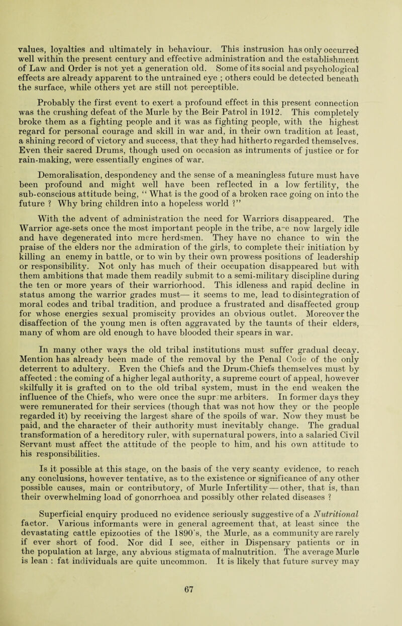 values, loyalties and ultimately in behaviour. This instrusion has only occurred well within the present century and effective administration and the establishment of Law and Order is not yet a generation old. Some of its social and psychological effects are already apparent to the untrained eye ; others could be detected beneath the surface, while others yet are still not perceptible. Probably the first event to exert a profound effect in this present connection was the crushing defeat of the Murle by the Beir Patrol in 1912. This completely broke them as a fighting people and it was as fighting people, with the highest regard for personal courage and skill in war and, in their own tradition at least, a shining record of victory and success, that they had hitherto regarded themselves. Even their sacred Drums, though used on occasion as intruments of justice or for rain-making, were essentially engines of war. Demoralisation, despondency and the sense of a meaningless future must have been profound and might well have been reflected in a low fertility, the sub-conscious attitude being, “ What is the good of a broken race going on into the future ? Why bring children into a hopeless world ?” With the advent of administration the need for Warriors disappeared. The Warrior age-sets once the most important people in the tribe, a~e now largely idle and have degenerated into mere herdsmen. They have no chance to win the praise of the elders nor the admiration of the girls, to complete their initiation by killing an enemy in battle, or to win by their own prowess positions of leadership or responsibility. Not only has much of their occupation disappeared but with them ambitions that made them readily submit to a semi-military discipline during the ten or more years of their warriorhood. This idleness and rapid decline in status among the warrior grades must—- it seems to me, lead to disintegration of moral codes and tribal tradition, and produce a frustrated and disaffected group for whose energies sexual promiscity provides an obvious outlet. Moreover the disaffection of the young men is often aggravated by the taunts of their elders, many of whom are old enough to have blooded their spears in war. In many other ways the old tribal institutions must suffer gradual decay. Mention has already been made of the removal by the Penal Code of the only deterrent to adultery. Even the Chiefs and the Drum-Chiefs themselves must by affected : the coming of a higher legal authority, a supreme court of appeal, however skilfully it is grafted on to the old tribal system, must in the end weaken the influence of the Chiefs, who were once the supreme arbiters. In former days they were remunerated for their services (though that was not how they or the people regarded it) by receiving the largest share of the spoils of war. Now they must be paid, and the character of their authority must inevitably change. The gradual transformation of a hereditory ruler, with supernatural powers, into a salaried Civil Servant must affect the attitude of the people to him, and his own attitude to his responsibilities. Is it possible at this stage, on the basis of the very scanty evidence, to reach any conclusions, however tentative, as to the existence or significance of any other possible causes, main or contributory, of Murle Infertility — other, that is, than their overwhelming load of gonorrhoea and possibly other related diseases ? Superficial enquiry produced no evidence seriously suggestive of a Nutritional factor. Various informants were in general agreement that, at least since the devastating cattle epizooties of the 1890's, the Murle, as a community are rarely if ever short of food. Nor did I see, either in Dispensary patients or in the population at large, any abvious stigmata of malnutrition. The average Murle is lean : fat individuals are quite uncommon. It is likely that future survey may