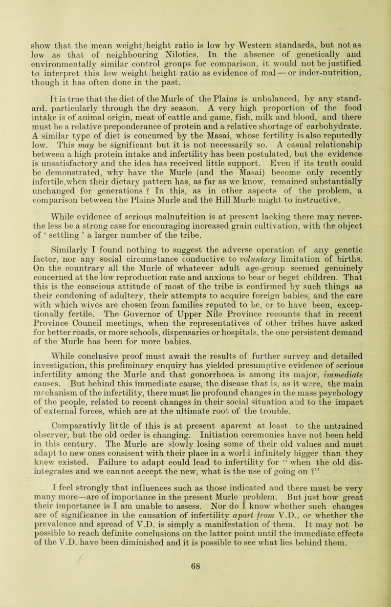 show that the mean weight/height ratio is low by Western standards, but not as 1owt as that of neighbouring Niloties. In the absence of genetically and environmentally similar control groups for comparison, it would not be justified to interpret this low weight/height ratio as evidence of mal — or inder-nutrition, though it has often done in the past. It is true that the diet of the Murle of the Plains is unbalanced, by any stand¬ ard, particularly through the dry season. A very high proportion of the food intake is of animal origin, meat of cattle and game, fish, milk and blood, and there must be a relative preponderance of protein and a relative shortage of carbohydrate. A similar type of diet is concumed by the Masai, whose fertility is also reputedly low. This may be significant but it is not necessarily so. A casual relationship between a high protein intake and infertility has been postulated, but the evidence is unsatisfactory and the idea has received little support. Even if its truth could be demonstrated, why have the Murle (and the Masai) become only recently infertile,v/hen their dietary pattern has, as far as we know, remained substantially unchanged for generations ? In this, as in other aspects of the problem, a comparison between the Plains Murle and the Hill Murle might to instructive. While evidence of serious malnutrition is at present lacking there may never- the less be a strong case for encouraging increased grain cultivation, with the object of ‘ settling ’ a larger number of the tribe. Similarly I found nothing to suggest the adverse operation of any genetic factor, nor any social circumstance conductive to voluntary limitation of births. On the countrary all the Murle of whatever adult age-group seemed genuinely concerned at the low reproduction rate and anxious to bear or beget children. That this is the conscious attitude of most of the tribe is confirmed by such things as their condoning of adultery, their attempts to acquire foreign babies, and the care with which wives are chosen from families reputed to be, or to have been, excep¬ tionally fertile. The Governor of Upper Nile Province recounts that in recent Province Council meetings, when the representatives of other tribes have asked for better roads, or more schools, dispensaries or hospitals, the one persistent demand of the Murle has been for more babies. While conclusive proof must await the results of further survey and detailed investigation, this preliminary enquiry has yielded presumptive evidence of serious infertility among the Murle and that gonorrhoea is among its major, immediate causes. But behind this immediate cause, the disease that is, as it were, the main mechanism of the infertility, there must lie profound changes in the mass psychology of the people, related to recent changes in their social situation and to the impact of external forces, which are at the ultimate root of the trouble. Comparativly little of this is at present aparent at least to the untrained observer, but the old order is changing. Initiation ceremonies have not been held in this century. The Murle are slowly losing some of their old values and must adapt to new ones consisent with their place in a world infinitely bigger than they knew existed. Failure to adapt could lead to infertility for “ when the old dis¬ integrates and we cannot accept the new, what is the use of going on ?” I feel strongly that influences such as those indicated and there must be very many more—are of importance in the present Murle problem. But just how great their importance is I am unable to assess. Nor do I know whether such changes are of significance in the causation of infertility apart from V.D., or whether the prevalence and spread of V.D. is simply a manifestation of them. It may not be possible to reach definite conclusions on the latter point until the immediate effects of the V.D. have been diminished and it is possible to see what lies behind them.
