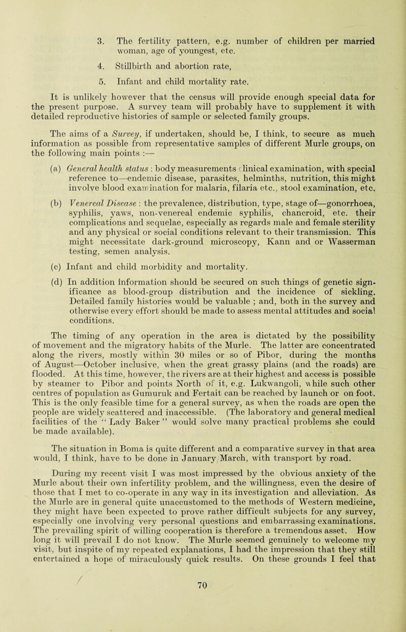 3. The fertility pattern, e.g. number of children per married woman, age of youngest, etc. 4. Stillbirth and abortion rate, 5. Infant and child mortality rate. It is unlikely however that the census will provide enough special data for the present purpose. A survey team will probably have to supplement it with detailed reproductive histories of sample or selected family groups. The aims of a Survey, if undertaken, should be, I think, to secure as much information as possible from representative samples of different Murle groups, on the following main points :— (a) General health status : body measurements clinical examination, with special reference to—-endemic disease, parasites, helminths, nutrition, this might involve blood examination for malaria, filaria etc., stool examination, etc. (b) Venereal Disease : the prevalence, distribution, type, stage of—gonorrhoea, syphilis, yaws, non-venereal endemic syphilis, chancroid, etc. their complications and sequelae, especially as regards male and female sterility and any physical or social conditions relevant to their transmission. This might necessitate dark-ground microscopy, Kann and or Wasserman testing, semen analysis. (c) Infant and child morbidity and mortality. (d) In addition information should be secured on such things of genetic sign¬ ificance as blood-group distribution and the incidence of sickling. Detailed family histories would be valuable ; and, both in the survey and otherwise every effort should be made to assess mental attitudes and social conditions. The timing of any operation in the area is dictated by the possibility of movement and the migratory habits of the Murle. The latter are concentrated along the rivers, mostly within 30 miles or so of Pibor, during the months of August—October inclusive, when the great grassy plains (and the roads) are flooded. At this time, however, the rivers are at their highest and access is possible by steamer to Pibor and points North of it, e.g. Lukwangoli, vhile such other centres of population as Gumuruk and Fertait can be reached by launch or on foot. This is the only feasible time for a general survey, as when the roads are open the people are widely scattered and inaccessible. (The laboratory and general medical facilities of the “ Lady Baker ” would solve many practical problems she could be made available). The situation in Boma is quite different and a comparative survey in that area wrould, I think, have to be done in January, March, with transport by road. During my recent visit I was most impressed by the obvious anxiety of the Murle about their own infertility problem, and the willingness, even the desire of those that I met to co-operate in any way in its investigation and alleviation. As the Murle are in general quite unaccustomed to the methods of Western medicine, they might have been expected to prove rather difficult subjects for any survey, especially one involving very personal questions and embarrassing examinations. The prevailing spirit of willing cooperation is therefore a tremendous asset. Howr long it will prevail I do not know. The Murle seemed genuinely to welcome my visit, but inspite of my repeated explanations, I had the impression that they still entertained a hope of miraculously quick results. On these grounds I feel that