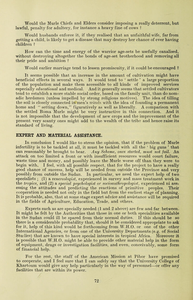 Would the Murle Chiefs and Elders consider imposing a really deterrent, but lawful, penalty for adultery, for instance a heavy fine of cows ? Would husbands enforce it, if they realised that an unfaithful wife, far from getting a child, is likely to get a disease that may destroy her chance of ever having children ? How can the time and energy of the warrior age-sets be usefully canalised, without destroying altogether the bonds of age-set brotherhood and removing all their pride and ambition ? Would earlier marriage tend to lessen promiscuity, if it could be encouraged ? It seems possible that an increase in the amount of cultivation might have beneficial effects in several ways. It would tend to ‘ settle ’ a large proportion of the population and make them accessible to all kinds of improved services especially educational and medical. And it generally seems that settled cultivators tend to establish a more stable social order, based on the family unit, than do nom¬ adic herdsmen (unless impelled by strong religious motives). The idea of tilling the soil is closely connected in men’s minds with the idea of founding a permanent home and “ setting down,” figuratively as well as liberally. A comparison with the settled Boma Murle might be very instructive in this connection. And it is not impossible that the development of new crops and the improvement of the present very scanty ones might add to the wealth of the tribe and hence raise its standard of living. EXPERT AND MATERIAL ASSISTANCE. In conclusion I would like to stress the opinion, that if the problem of Murle infertility is to be tackled at all, it must be tackled with all the ‘ big guns ’ that can reasonably be brought to bear. Any Scheme, once started, must not fail. An attack on too limited a front or with insufficient resources would court failure, waste time and money, and possibly leave the Murle worse off than they were to begin with. I feel, with all possible respect, that for the project to have a really good chance of success, help will be needed from outside the Province and very possibly from outside the Sudan. In particular, we need the expert help of two specialists ; (1) a venereologist, experienced in survey and mass treatment work in the tropics, and (2) a special psychologist or socioanthropologist, experienced ni ass¬ essing the attitudes and predicting the reactions of primitive peoples. Their cooperation is needed not only in the field but from the earliest stage of planning. It is probable, also, that at some stage expert advice and assistance will be required in the fields of Agriculture, Education, Trade, and others. Experts such as are specially needed (1 and 2 above) are few and far between. It might be felt by the Authorities that those in one or both specialities available in the Sudan could ill be spared from their normal duties. If this should be so there is a considerable probability that, should it be considered appropriate to ask for it, help of this kind would be forthcoming from W.H.O. or one of the other International Agencies, or from one of the University Departments (e.g. of Social Studies) that are known to have special interests in tropical Africa. Moreover it is possible that W.H.O. might be able to provide other material help in the form of equipment, drugs or investigation facilities, and even, conceivably, some form of financial help. Eor the rest, the staff of the American Mission at Pibor have promised to cooperate, and I feel sure that I can safely say that the University College of Khartoum would give any help particularly in the way of personnel—or offer any facilities that are within its power.