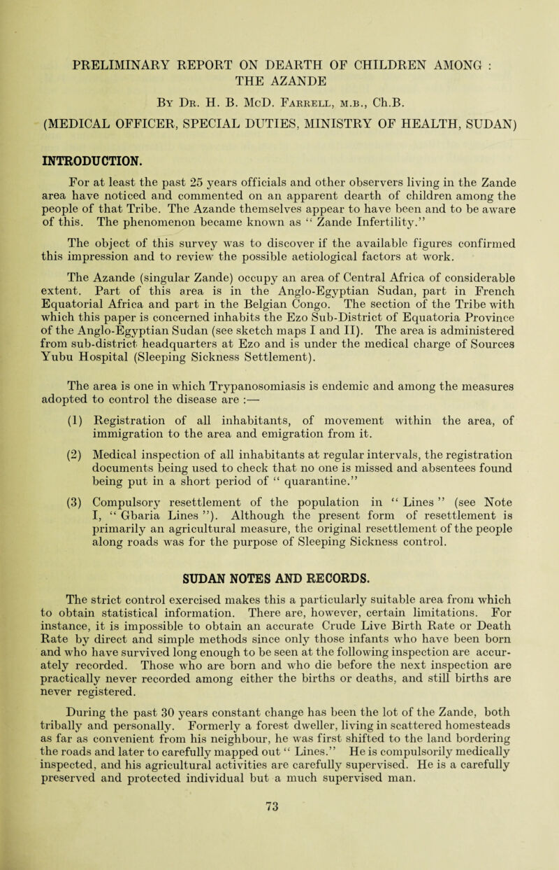 PRELIMINARY REPORT ON DEARTH OF CHILDREN AMONG : THE AZANDE By Dr. H. B. McD. Farrell, m.b., Ch.B. (MEDICAL OFFICER, SPECIAL DUTIES, MINISTRY OF HEALTH, SUDAN) INTRODUCTION. For at least the past 25 years officials and other observers living in the Zande area have noticed and commented on an apparent dearth of children among the people of that Tribe. The Azande themselves appear to have been and to be aware of this. The phenomenon became known as “ Zande Infertility.” The object of this survey wras to discover if the available figures confirmed this impression and to review the possible aetiological factors at work. The Azande (singular Zande) occupy an area of Central Africa of considerable extent. Part of this area is in the Anglo-Egyptian Sudan, part in French Equatorial Africa and part in the Belgian Congo. The section of the Tribe with which this paper is concerned inhabits the Ezo Sub-District of Equatoria Province of the Anglo-Egyptian Sudan (see sketch maps I and II). The area is administered from sub-district headquarters at Ezo and is under the medical charge of Sources Yubu Hospital (Sleeping Sickness Settlement). The area is one in which Trypanosomiasis is endemic and among the measures adopted to control the disease are :— (1) Registration of all inhabitants, of movement within the area, of immigration to the area and emigration from it. (2) Medical inspection of all inhabitants at regular intervals, the registration documents being used to check that no one is missed and absentees found being put in a short period of “ quarantine.” (3) Compulsory resettlement of the population in “ Lines ” (see Note I, “ Gbaria Lines ”). Although the present form of resettlement is primarily an agricultural measure, the original resettlement of the people along roads was for the purpose of Sleeping Sickness control. SUDAN NOTES AND RECORDS. The strict control exercised makes this a particularly suitable area from which to obtain statistical information. There are, however, certain limitations. For instance, it is impossible to obtain an accurate Crude Live Birth Rate or Death Rate by direct and simple methods since only those infants who have been born and who have survived long enough to be seen at the following inspection are accur¬ ately recorded. Those who are born and who die before the next inspection are practically never recorded among either the births or deaths, and still births are never registered. During the past 30 years constant change has been the lot of the Zande, both tribally and personally. Formerly a forest dweller, living in scattered homesteads as far as convenient from his neighbour, he was first shifted to the land bordering the roads and later to carefully mapped out “ Lines.” He is compulsorily medically inspected, and his agricultural activities are carefully supervised. He is a carefully preserved and protected individual but a much supervised man.