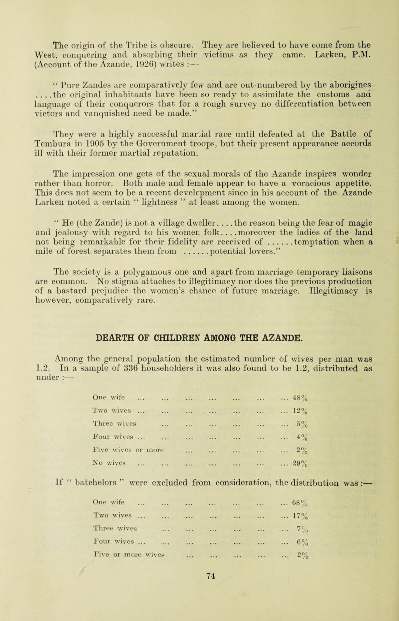 The origin of the Tribe is obscure. They are believed to have come from the West, conquering and absorbing their victims as they came. Larken, P.M. (Account of the Azande, 1926) writes :— “ Pure Zandes are comparatively few and are out-numbered by the aborigines . . . .the original inhabitants have been so ready to assimilate the customs and language of their conquerors that for a rough survey no differentiation between victors and vanquished need be made.” They were a highly successful martial race until defeated at the Battle of Tembura in 1905 by the Government troops, but their present appearance accords ill with their former martial reputation. The impression one gets of the sexual morals of the Azande inspires wonder rather than horror. Both male and female appear to have a voracious appetite. This does not seem to be a recent development since in his account of the Azande Larken noted a certain “ lightness ” at least among the women. “ He (the Zande) is not a village dweller.. . .the reason being the fear of magic and jealousy with regard to his women folk. . . .moreover the ladies of the land not being remarkable for their fidelity are received of.temptation when a mile of forest separates them from .potential lovers.” The society is a polygamous one and apart from marriage temporary liaisons are common. No stigma attaches to illegitimacy nor does the previous production of a bastard prejudice the women’s chance of future marriage. Illegitimacy is however, comparatively rare. DEARTH OF CHILDREN AMONG THE AZANDE. Among the general population the estimated number of wives per man was 1.2. In a sample of 336 householders it was also found to be 1.2, distributed as under :— One wife Two wives ... Three wives Four wives ... Five wives or more No wives ... 48% ... 12% ... 5% ... 4% ... 2% ... 29% If “ batchelors ” were excluded from consideration, the distribution was :— One wife .... ... ... ... 68% Two wives ... ... ... ... ... 17% Three wives ... ... ... ... ... 7% Four wives ... ... ... ... ... 6% Five or more wives • • • • • • ... .. 00/ • ... £ /O