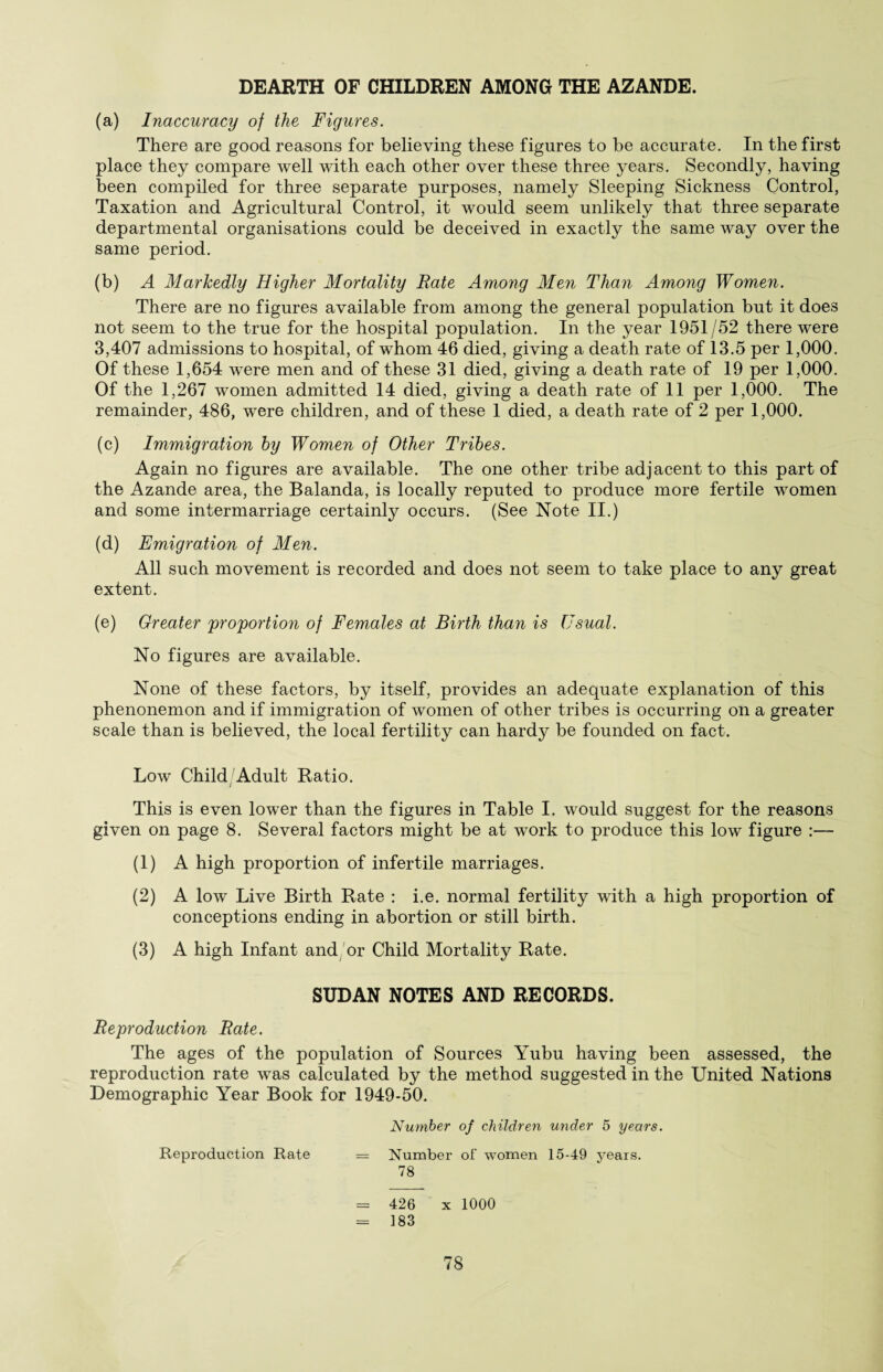 DEARTH OF CHILDREN AMONG THE AZANDE. (a) Inaccuracy of the Figures. There are good reasons for believing these figures to be accurate. In the first place they compare well with each other over these three years. Secondly, having been compiled for three separate purposes, namely Sleeping Sickness Control, Taxation and Agricultural Control, it would seem unlikely that three separate departmental organisations could be deceived in exactly the same way over the same period. (b) A Markedly Higher Mortality Rate Among Men Than Among Women. There are no figures available from among the general population but it does not seem to the true for the hospital population. In the year 1951/52 there were 3,407 admissions to hospital, of whom 46 died, giving a death rate of 13.5 per 1,000. Of these 1,654 were men and of these 31 died, giving a death rate of 19 per 1,000. Of the 1,267 women admitted 14 died, giving a death rate of 11 per 1,000. The remainder, 486, were children, and of these 1 died, a death rate of 2 per 1,000. (c) Immigration by Women of Other Tribes. Again no figures are available. The one other tribe adjacent to this part of the Azande area, the Balanda, is locally reputed to produce more fertile women and some intermarriage certainly occurs. (See Note II.) (d) Emigration of Men. All such movement is recorded and does not seem to take place to any great extent. (e) Greater proportion of Females at Birth than is Usual. No figures are available. None of these factors, by itself, provides an adequate explanation of this phenonemon and if immigration of women of other tribes is occurring on a greater scale than is believed, the local fertility can hardy be founded on fact. Low Child/Adult Ratio. This is even lower than the figures in Table I. would suggest for the reasons given on page 8. Several factors might be at work to produce this low figure :— (1) A high proportion of infertile marriages. (2) A low Live Birth Rate : i.e. normal fertility with a high proportion of conceptions ending in abortion or still birth. (3) A high Infant and or Child Mortality Rate. SUDAN NOTES AND RECORDS. Reproduction Rate. The ages of the population of Sources Yubu having been assessed, the reproduction rate was calculated by the method suggested in the United Nations Demographic Year Book for 1949-50. Number of children under 5 years. Reproduction Rate = Number of women 15-49 years. 78 = 426 x 1000 = 183