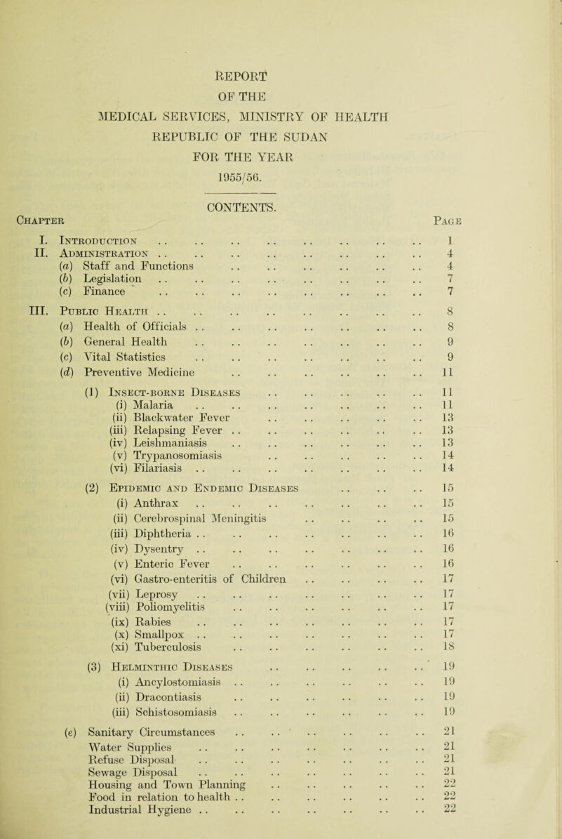 OF THE MEDICAL SERVICES, MINISTRY OF HEALTH REPUBLIC OF THE SUDAN FOR THE YEAR 1955/56. CONTENTS. Chapter Page I. Introduction .. .. .. .. .. .. .. .. 1 II. Administration .. .. .. .. .. .. .. .. 4 (a) Staff and Functions . . . . . . . . . . . . 4 (b) Legislation . . . . . . . . . . . . . . .. 7 (c) Finance . . . . . . . . . . . . .. .. 7 III. Public Health .. .. .. .. .. .. .. ., 8 (a) Health of Officials . . . . . . . . . . . . .. 8 (b) General Health . . .. . . . . . . .. . . 9 (c) Vital Statistics . . .. .. . . . . .. .. 9 (d) Preventive Medicine . . . . . . . . . . .. 11 (1) Insect-borne Diseases .. .. .. .. .. 11 (i) Malaria . . . . . . . . . . . . . . 11 (ii) Blackwater Fever . . . . . . . . . . 13 (iii) Relapsing Fever . . . . . . . . .. . . 13 (iv) Leishmaniasis . . . . . . . . . . . . 13 (v) Trypanosomiasis . . . . .. . . . . 14 (vi) Filariasis . . . . . . .. . . . . . . 14 (2) Epidemic and Endemic Diseases . . .. .. 15 (i) Anthrax . . . . .. . . . . .. . . 15 (ii) Cerebrospinal Meningitis .. .. .. .. 15 (iii) Diphtheria . . . . . . . . .. . . .. 16 (iv) Dysentry . . . . . . . . . . .. .. 16 (v) Enteric Fever . . . . . . .. .. . . 16 (vi) Gastro-enteritis of Children . . . . .. . . 17 (vii) Leprosy . . . . . . . . .. . . .. 17 (viii) Poliomyelitis . . . . . . .. .. . . 17 (ix) Rabies . . . . . . . . . . . . . . 17 (x) Smallpox . . . . . . . . . . .. .. 17 (xi) Tuberculosis . . .. . . . . . . . . 18 (3) Helminthic Diseases .. .. .. .. .. 19 (i) Ancylostomiasis . . . . . . . . . . .. 19 (ii) Dracontiasis . . . . . . . . . . .. 19 (iii) Schistosomiasis .. . . . . . . .. . . 19 (e) Sanitary Circumstances . . . . . . . . . . . . 21 Water Supplies . . .. . . .. . . . . . . 21 Refuse Disposal . . .. . . . . . . . . . . 21 Sewage Disposal . . . . .. .. . . . . . • 21 Housing and Town Planning . . . . . . . . . . 22 Food in relation to health .. . . . . .. .. . . 22 Industrial Hygiene .. . . . . .. .. .. . . 22