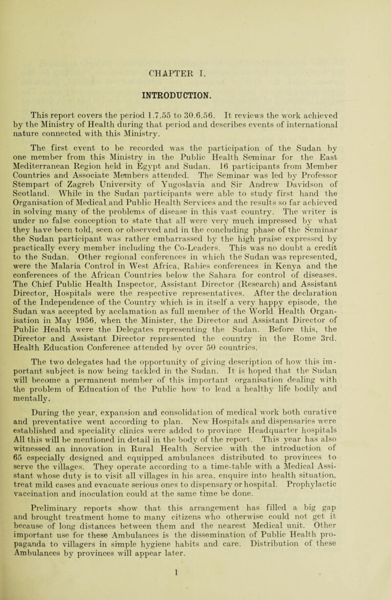 INTRODUCTION. This report covers the period 1.7.55 to 30.6.56. It reviews the work achieved by the Ministry of Health during that period and describes events of international nature connected with this Ministry. The first event to be recorded was the participation of the Sudan by one member from this Ministry in the Public Health Selminar for the East Mediterranean Region held in Egypt and Sudan. 16 participants from Member Countries and Associate Members attended. The Seminar was led by Professor Stempart of Zagreb University of Yugoslavia and Sir Andrew Davidson of Scotland. While in the Sudan participants were able to study first hand the Organisation of Medical and Public Health Services and the results so far achieved in solving many of the problems of disease in this vast country. The writer is under no false conception to state that all were very much impressed by what they have been told, seen or observed and in the concluding phase of the Seminar the Sudan participant was rather embarrassed by the high praise expressed by practically every member including the Co-Leaders. This was no doubt a credit to the Sudan. Other regional conferences in which the Sudan was represented, were the Malaria Control in West Africa, Rabies conferences in Kenya and the conferences of the African Countries below the Sahara for control of diseases. The Chief Public Health Inspector, Assistant Director (Research) and Assistant Director, Hospitals were the respective representatives. After the declaration of the Independence of the Country which is in itself a very happy episode, the Sudan was accepted by acclamation as full member of the World Health Organ¬ isation in May 1956, when the Minister, the Director and Assistant Director of Public Health were the Delegates representing the Sudan. Before this, the Director and Assistant Director represented the country in the Rome 3rd. Health Education Conference attended by over 50 countries. The two delegates had the opportunity of giving description of how this im¬ portant subject is now being tackled in the Sudan. It is hoped that the Sudan will become a permanent member of this important organisation dealing with the problem of Education of the Public how to lead a healthy life bodily and mentally. During the year, expansion and consolidation of medical work both curative and preventative went according to plan. New Hospitals and dispensaries were established and speciality clinics were added to province Headquarter hospitals All this will be mentioned in detail in the body of the report. This year has also witnessed an innovation in Rural Health Service with the introduction of 65 especially designed and equipped ambulances distributed to provinces to serve the villages. They operate according to a time-table with a Medical Assi¬ stant whose duty is to visit all villages in his area, enquire into health situation, treat mild cases and evacuate serious ones to dispensary or hospital. Prophylactic vaccination and inoculation could at the same time be done. Preliminary reports show that this arrangement has filled a big gap and brought treatment home to many citizens who otherwise could not get it because of long distances between them and the nearest Medical unit. Other important use for these Ambulances is the dissemination of Public Health pro¬ paganda to villagers in simple hygiene habits and care. Distribution of these Ambulances by provinces will appear later. 1