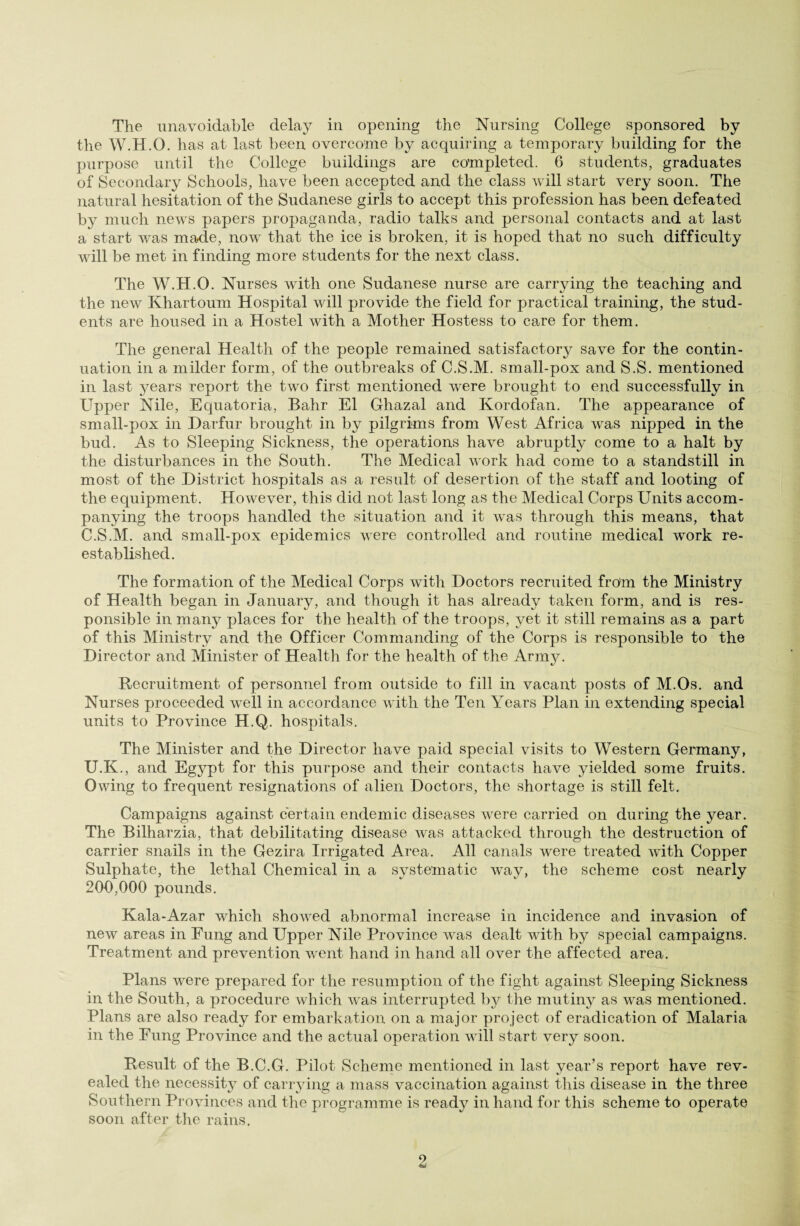 The unavoidable delay in opening the Nursing College sponsored by the W.H.O. has at last been overcome by acquiring a temporary building for the purpose until the College buildings are completed. 6 students, graduates of Secondary Schools, have been accepted and the class will start very soon. The natural hesitation of the Sudanese girls to accept this profession has been defeated by much news papers propaganda, radio talks and personal contacts and at last a start was made, now that the ice is broken, it is hoped that no such difficulty will be met in finding more students for the next class. The W.H.O. Nurses with one Sudanese nurse are carrying the teaching and the new Khartoum Hospital will provide the field for practical training, the stud¬ ents are housed in a Hostel with a Mother Hostess to care for them. The general Health of the people remained satisfactory save for the contin¬ uation in a milder form, of the outbreaks of C.S.M. small-pox and S.S. mentioned in last years report the twro first mentioned were brought to end successfully in Upj>er Nile, Equatoria, Bahr El Ghazal and Ivordofan. The appearance of small-pox in Darfur brought in by pilgrims from West Africa was nipped in the bud. As to Sleeping Sickness, the operations have abruptly come to a halt by the disturbances in the South. The Medical work had come to a standstill in most of the District hospitals as a result of desertion of the staff and looting of the equipment. However, this did not last long as the Medical Corps Units accom¬ panying the troops handled the situation and it wTas through this means, that C.S.M. and small-pox epidemics were controlled and routine medical work re¬ established. The formation of the Medical Corps with Doctors recruited from the Ministry of Health began in January, and though it has already taken form, and is res¬ ponsible in many places for the health of the troops, yet it still remains as a part of this Ministry and the Officer Commanding of the Corps is responsible to the Director and Minister of Health for the health of the Army. Recruitment of personnel from outside to fill in vacant posts of M.Os. and Nurses proceeded well in accordance with the Ten Years Plan in extending special units to Province H.Q. hospitals. The Minister and the Director have paid special visits to Western Germany, U.K., and Egypt for this purpose and their contacts have yielded some fruits. Owing to frequent resignations of alien Doctors, the shortage is still felt. Campaigns against certain endemic diseases were carried on during the year. The Bilharzia, that debilitating disease was attacked through the destruction of carrier snails in the Gezira Irrigated Area. All canals were treated with Copper Sulphate, the lethal Chemical in a systematic way, the scheme cost nearly 200,000 pounds. Kala-Azar which showed abnormal increase in incidence and invasion of new areas in Fung and Upper Nile Province was dealt with by special campaigns. Treatment and prevention went hand in hand all over the affected area. Plans were prepared for the resumption of the fight against Sleeping Sickness in the South, a procedure which was interrupted by the mutiny as was mentioned. Plans are also ready for embarkation on a major project of eradication of Malaria in the Fung Province and the actual operation will start very soon. Result of the B.C.G. Pilot Scheme mentioned in last year’s report have rev¬ ealed the necessity of carrying a mass vaccination against this disease in the three Southern Provinces and the programme is ready in hand for this scheme to operate soon after the rains.