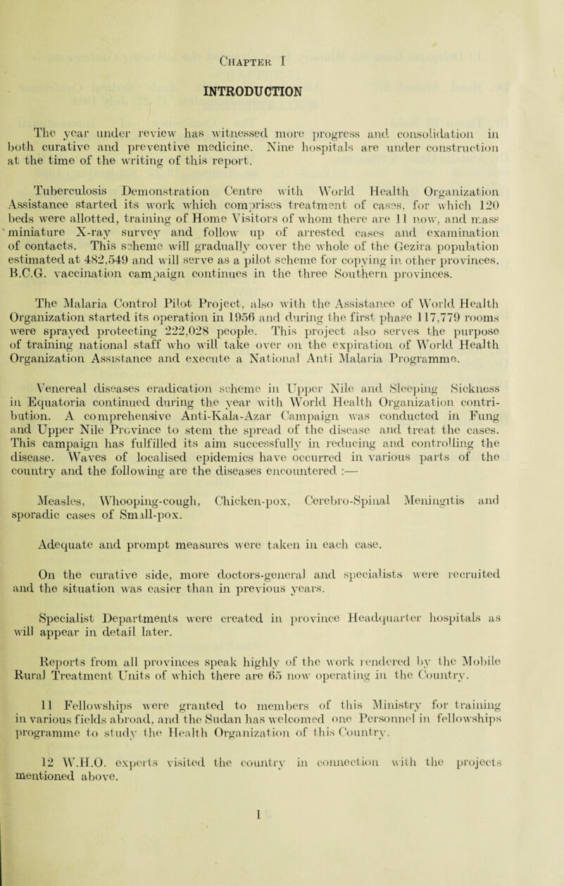 INTRODUCTION The year under review lias witnessed more progress and consolidation in both curative and preventive medicine. Nine hospitals are under construction at the time of the writing of this report. Tuberculosis Demonstration Centre with World Health Organization Assistance started its work which comprises treatment of cases, for which 120 beds were allotted, training of Home Visitors of whom there are 11 now, and mass miniature X-ray survey and follow' up of arrested cases and examination of contacts. This scheme will gradually cover the whole of the Gezira population estimated at 482,549 and will serve as a pilot scheme for copying in other provinces. B.C.G. vaccination campaign continues in the three Southern provinces. The Malaria Control Pilot Project, also with the Assistance of World Health Organization started its operation in 1956 and during the first phase 117,779 rooms were sprayed protecting 222,028 people. This project also serves the purpose of training national staff who will take over on the expiration of World Health Organization Assistance and execute a National Anti Malaria Programme. Venereal diseases eradication scheme in Upper Nile and Sleeping Sickness in Equatoria continued during the year with World Health Organization contri¬ bution. A comprehensive Anti-Kala-Azar Campaign was conducted in Fung and Upper Nile Province to stem the spread of the disease and treat the cases. This campaign has fulfilled its aim successfully in reducing and controlling the disease. Waves of localised epidemics have occurred in various parts of the country and the following are the diseases encountered :— Measles, Whooping-cough, Chicken-pox, Cerebro-Spinal Meningitis and sporadic cases of Small-pox. Adequate and prompt measures were taken in each case. On the curative side, more doctors-general and specialists were recruited and the situation was easier than in previous years. Specialist Departments were created in province Headquarter hospitals as will appear in detail later. Reports from all provinces speak highly of the work rendered by the Mobile Rural Treatment Units of which there are 65 nowr operating in the Country. 11 Fellowships were granted to members of this Ministry for training in various fields abroad, and the Sudan has welcomed one Personnel in fellowships programme to study the Health Organization of this Country. 12 W.H.O. experts visited the country in connection with the projects mentioned above. 1