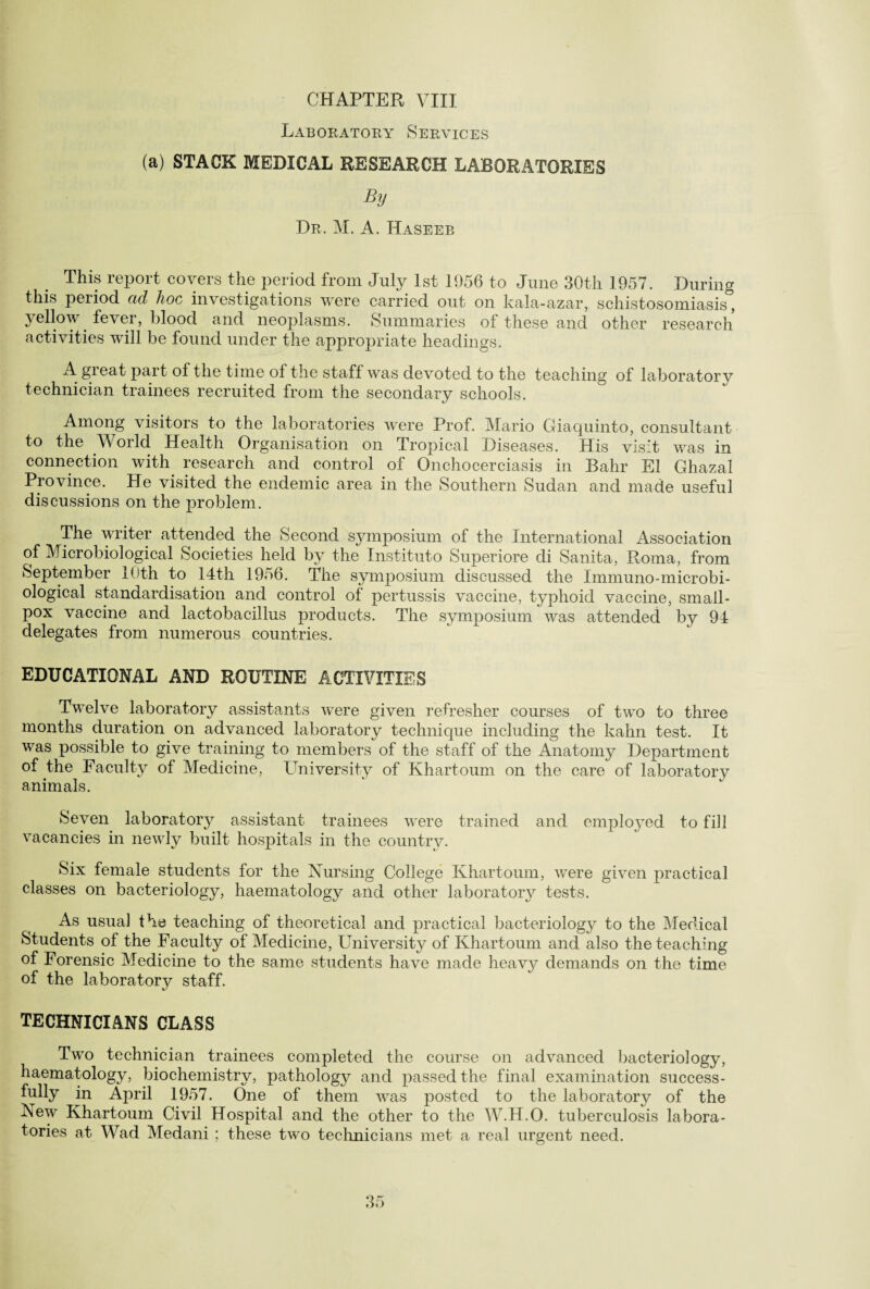 Laboratory Services (a) STACK MEDICAL RESEARCH LABORATORIES By Dr. M. A. Haseeb This report covers the period from July 1st 1956 to June 30th 1957. During this peiiod ad hoc investigations were carried out on kala-azar, schistosomiasis, yellow fever, blood and neoplasms. Summaries of these and other research activities will be found under the appropriate headings. A gieat part of the time of the staff was devoted to the teaching of laboratory technician trainees recruited from the secondary schools. Among visitors to the laboratories were Prof. Mario Giaquinto, consultant to the World Health Organisation on Tropical Diseases. His visit was in connection with research and control of Onchocerciasis in Bahr El Ghazal Province. He visited the endemic area in the Southern Sudan and made useful discussions on the problem. The writer attended the Second symposium of the International Association of Microbiological Societies held by the Instituto Superiore di Sanita, Roma, from September 10th to 14th 1956. The symposium discussed the Immuno-microbi- ological standardisation and control of pertussis vaccine, typhoid vaccine, small¬ pox vaccine and lactobacillus products. The symposium was attended by 94 delegates from numerous countries. EDUCATIONAL AND ROUTINE ACTIVITIES Twelve laboratory assistants were given refresher courses of two to three months duration on advanced laboratory technique including the kahn test. It was possible to give training to members of the staff of the Anatomy Department of the Faculty of Medicine, University of Khartoum on the care of laboratory animals. Seven laboratory assistant trainees were trained and employed to fill vacancies in newly built hospitals in the country. Six female students for the Nursing College Khartoum, were given practical classes on bacteriology, haematology and other laboratory tests. As usual the teaching of theoretical and practical bacteriology to the Medical Students of the Faculty of Medicine, University of Khartoum and also the teaching of Forensic Medicine to the same students have made heav}^ demands on the time of the laboratory staff. TECHNICIANS CLASS Two technician trainees completed the course on advanced bacteriology, haematology, biochemistry, pathology and passed the final examination success¬ fully in April 1957. One of them was posted to the laboratory of the New Khartoum Civil Hospital and the other to the W.H.O. tuberculosis labora¬ tories at Wad Medani ; these two technicians met a real urgent need.