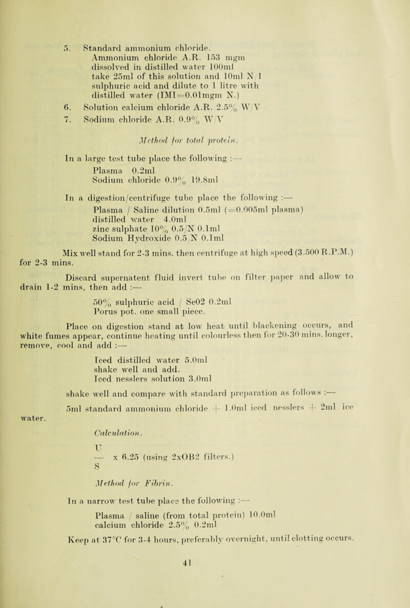 5. Standard ammonium chloride. Ammonium chloride A.R. 153 mgm dissolved in distilled water 100ml take 25ml of this solution and 10ml N/l sulphuric acid and dilute to 1 litre with distilled water (IMI=0.01mgm N.) 6. Solution calcium chloride A.R. 2.5% W V 7. Sodium chloride A.R. 0.9% W V Method for total 'protein. In a large test tube place the following :— Plasma 0.2ml Sodium chloride 0.9% 19.8ml In a digestion/centrifuge tube place the following :— Plasma / Saline dilution 0.5ml (=0.005ml plasma) distilled water 4.0ml zinc sulphate 10% 0.5/N 0.1ml Sodium Hydroxide 0.5 N 0.1ml Mix well stand for 2-3 mins, then centrifuge at high speed (3.500 R.P.M.) for 2-3 mins. Discard supernatent fluid invert tube on filter paper and allow to drain 1-2 mins, then add :— 50% sulphuric acid / Se02 0.2ml Porus pot. one small piece. Place on digestion stand at low heat until blackening occurs, and white fumes appear, continue heating until colourless then for 20-30 mins, longer, remove, cool and add :—- Iced distilled water 5.0ml shake well and add. Iced nesslers solution 3.0ml shake well and compare with standard preparation as follows :— 5ml standard ammonium chloride % 1.0ml iced nesslers % 2ml ice water. Calculation. U -— x 6.25 (using 2xOB2 filters.) S Method for Fibrin. In a narrow test tube place the following :— Plasma saline (from total protein) 10.0ml calcium chloride 2.5% 0.2ml Keep at 37°0 for 3-4 hours, preferably overnight, until clotting occurs.