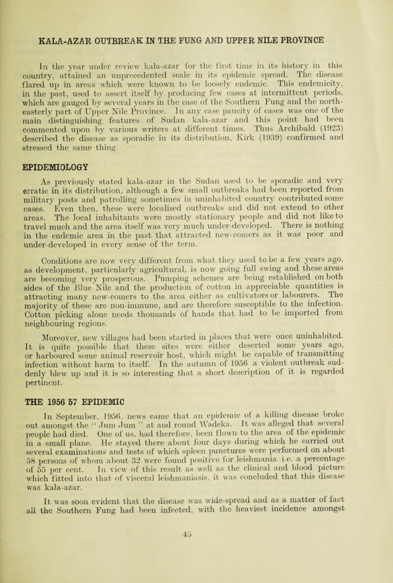KALA-AZAR OUTBREAK IN THE FUNG AND UPPER NILE PROVINCE In the year under review kala-azar tor the first time in its history in this country, attained an unprecedented scale in its epidemic spread. The disease flared up in areas which were known to be loosely endemic. This endemicity, in the past, used to assert itself by producing few cases at intermittent periods, which are gauged by several years in the case of the Southern Fung and the north¬ easterly part of Upper Nile Province. In any case paucity of cases was one of the main distinguishing features of Sudan kala-azar and this point had been commented upon by various writers at different times. Thus Archibald (1923) described the disease as sporadic in its distribution, Kirk (1939) confirmed and stressed the same thing. EPIDEMIOLOGY As previously stated kala-azar in the Sudan used to be sporadic and very erratic in its distribution, although a few small outbreaks had been reported from military posts and patrolling sometimes in uninhabited country contributed some cases. Even then, these were localised outbreaks and did not extend to other areas. The local inhabitants were mostly stationary people and did not like to travel much and the area itself was very much under-developed. There is nothing in the endemic area in the past that attracted new-comers as it was poor and under-developed in every sense of the term. Conditions are now very different from what they used to be a lew years ago, as development, particularly agricultural, is now going full swing and these areas are becoming very prosperous. Pumping schemes are being established on both sides of the Blue Nile and the production of cotton in appreciable quantities is attracting many new-comers to the area either as cultivators or labourers. The majority of these are lion-immune, and are therefore susceptible to the infection. Cotton picking alone needs thousands of hands that had to be imported from neighbouring regions. Moreover, new villages had been started in places that were once uninhabited. It is quite possible that these sites were either deserted some years ago, or harboured some animal reservoir host, which might be capable of transmitting infection without harm to itself. In the autumn of 1956 a violent outbreak sud¬ denly blew up and it is so interesting that a short description of it is regarded pertinent. THE 1956 57 EPIDEMIC In September, 1956, news came that an epidemic ot a killing disease broke out amongst the “ Jum Jum ’ at and round Wadeka. Tt was alleged that several people had died. One of us, had therefore, been flown to the area of the epidemic in a small plane. He stayed there about four days during which he carried out several examinations and tests of which spleen punctures were performed on about 58 persons of whom about 32 were found positive for leishmania i.e. a percentage of 55 per cent. In view of this result as well as the clinical and blood picture which fitted into that of visceral leishmaniasis, it was concluded that this disease was kala-azar. It was soon evident that the disease was wide-spread and as a matter of fact all the Southern Fung had been infected, with the heaviest incidence amongst