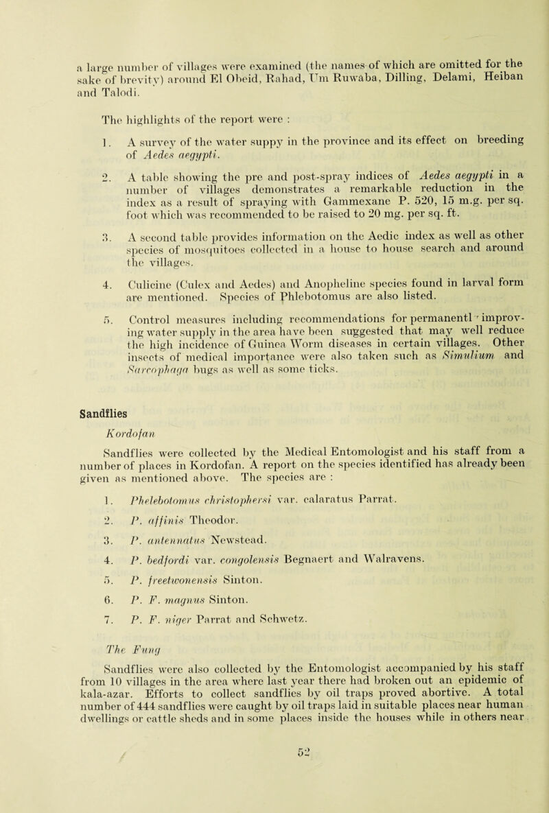 a large number of villages were examined (the names of which are omitted for the sake of brevity) around El Obeid, Rahad, X m Ruwaba, Rilling, Relami, Heiban and Talodi. The highlights of the report were : 1. A survey of the water suppy in the province and its effect on breeding of Aedes aegypti. 2. A table showing the pre and post-spray indices of Aedes aegypti in a number of villages demonstrates a remarkable reduction in the index as a result of spraying with Gammexane P. 520, 15 m.g. per sq. foot which was recommended to be raised to 20 mg. per sq. ft. 3. A second table provides information on the Aedic index as well as other species of mosquitoes collected in a house to house search and around the villages. 4. Culicine (Culex and Aedes) and Anopheline species found in larval form are mentioned. Species of Phlebotomus are also listed. 5. Control measures including recommendations for permanentl r improv¬ ing water supply in the area have been suggested that may well reduce the high incidence of Guinea Worm diseases in certain villages. Other insects of medical importance were also taken such as Simulium and Sarcophaga bugs as well as some ticks. Sandflies K or dofan Sandflies were collected by the Medical Entomologist and his staff from a number of places in Kordofan. A report on the species identified has already been given as mentioned above. The species are : 1. Phelebotomus christophersi var. calaratus Parrat. 2. P. affinis Theodor. 3. P. antennatus Newstead. 4. P. bedfordi var. congolensis Begnaert and Walravens. 5. P. freetwonensis Sinton. 6. P. F. magnus Sinton. 7. P. F. niger Parrat and Schwetz. The Fang Sandflies were also collected by the Entomologist accompanied by his staff from 10 villages in the area where last year there had broken out an epidemic of kala-azar. Efforts to collect sandflies by oil traps proved abortive. A total number of 444 sandflies were caught by oil traps laid in suitable places near human dwellings or cattle sheds and in some places inside the houses while in others near