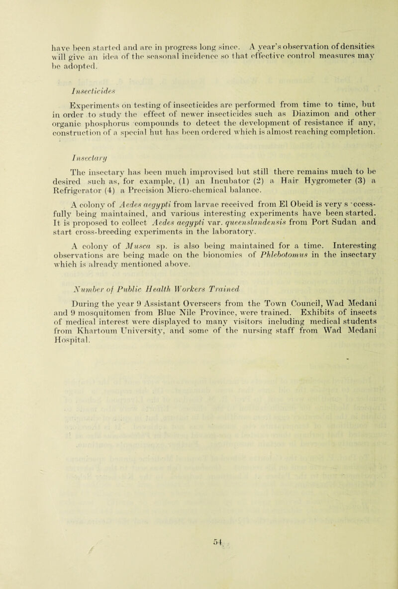 will give an idea of the seasonal incidence so that effective control measures may be adopted. Insecticides Experiments on testing of insecticides are performed from time to time, but in order to study the effect of newer insecticides such as Diazimon and other organic phosphorus compounds to detect the development of resistance if any, construction of a special hut has been ordered which is almost reaching completion. Insectary The insectary has been much improvised but still there remains much to be desired such as, for example, (1) an Incubator (2) a Hair Hygrometer (3) a Refrigerator (4) a Precision Micro-chemical balance. A colony of Aedes aegypti from larvae received from El Obeid is very s 'ccess- fully being maintained, and various interesting experiments have been started. It is proposed to collect Aedes aegypti var. queenslandensis from Port Sudan and start cross-breeding experiments in the laboratory. A colony of Musca sp. is also being maintained for a time. Interesting observations are being made on the bionomics of Phlebotomus in the insectary which is already mentioned above. Number of Public Health Workers Trained During the year 9 Assistant Overseers from the Town Council, Wad Medani and 9 mosquitomen from Blue Nile Province, were trained. Exhibits of insects of medical interest were displayed to many visitors including medical students from Khartoum University, and some of the nursing staff from Wad Medani Hospital.