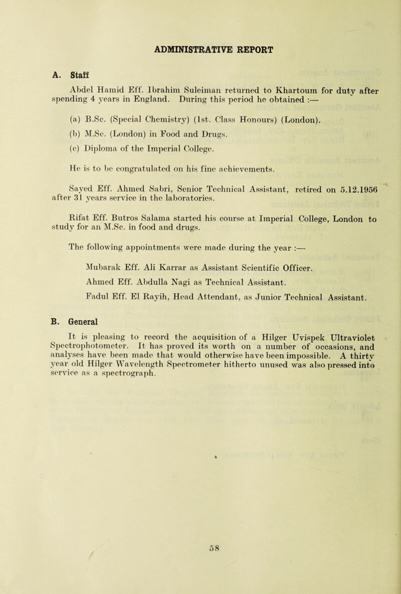 ADMINISTRATIVE REPORT A. Staff Abdel Hamid Eff. Ibrahim Suleiman returned to Khartoum for duty after spending 4 years in England. During this period he obtained :— (a) B.Sc. (Special Chemistry) (1st. Class Honours) (London). (b) M.Sc. (London) in Food and Drugs. (c) Diploma of the Imperial College. He is to be congratulated on his fine achievements. Sayed Eff. Ahmed Sabri, Senior Technical Assistant, retired on 5.12.1956 after 31 years service in the laboratories. «/ Rifat Eff. Butros Salama started his course at Imperial College, London to study for an M.Sc. in food and drugs. The following appointments were made during the year :— Mubarak Eff. Ali Karrar as Assistant Scientific Officer. Ahmed Eff. Abdulla Nagi as Technical Assistant. Fadul Eff. El Rayih, Head Attendant , as Junior Technical Assistant. B. General It is pleasing to record the acquisition of a Hilger Uvispek Ultraviolet Spectrophotometer. It has proved its worth on a number of occasions, and analyses have been made that would otherwise have been impossible. A thirty year old Hilger Wavelength Spectrometer hitherto unused was also pressed into service as a spectrograph.