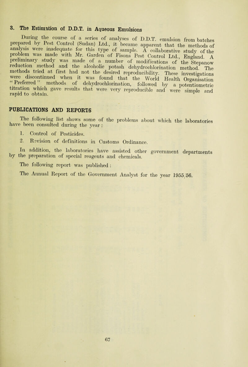 3. The Estimation of D.D.T. in Aqueous Emulsions During the course of a series of analyses of D.D.T. emulsion from batches prepared by Pest Control (Sudan) Ltd., it became apparent that the methods of analysis were inadequate for this type of sample. A collaborative study of the problem was made with Mr. Garden of Fisons Pest Control Ltd., England. A preliminary study was made of a number of modifications of the Stepanow reduction method and the alcoholic potash dehydrochlorination method. The methods tried at first had not the desired reproducibility. These investigations were discontinued when it was found that the World Health Organisation Preferred methods of dehydrochlorination, followed by a potentiometric titration which gave results that were very reproducible and were simple and rapid to obtain. 1 PUBLICATIONS AND REPORTS The following list shows some of the problems about which the laboratories have been consulted during the year : 1. Control of Pesticides. 2. Revision of definitions in Customs Ordinance. In addition, the laboratories have assisted other government departments by the preparation of special reagents and chemicals. The following report was published: The Annual Report of the Government Analyst for the year 1955/56.