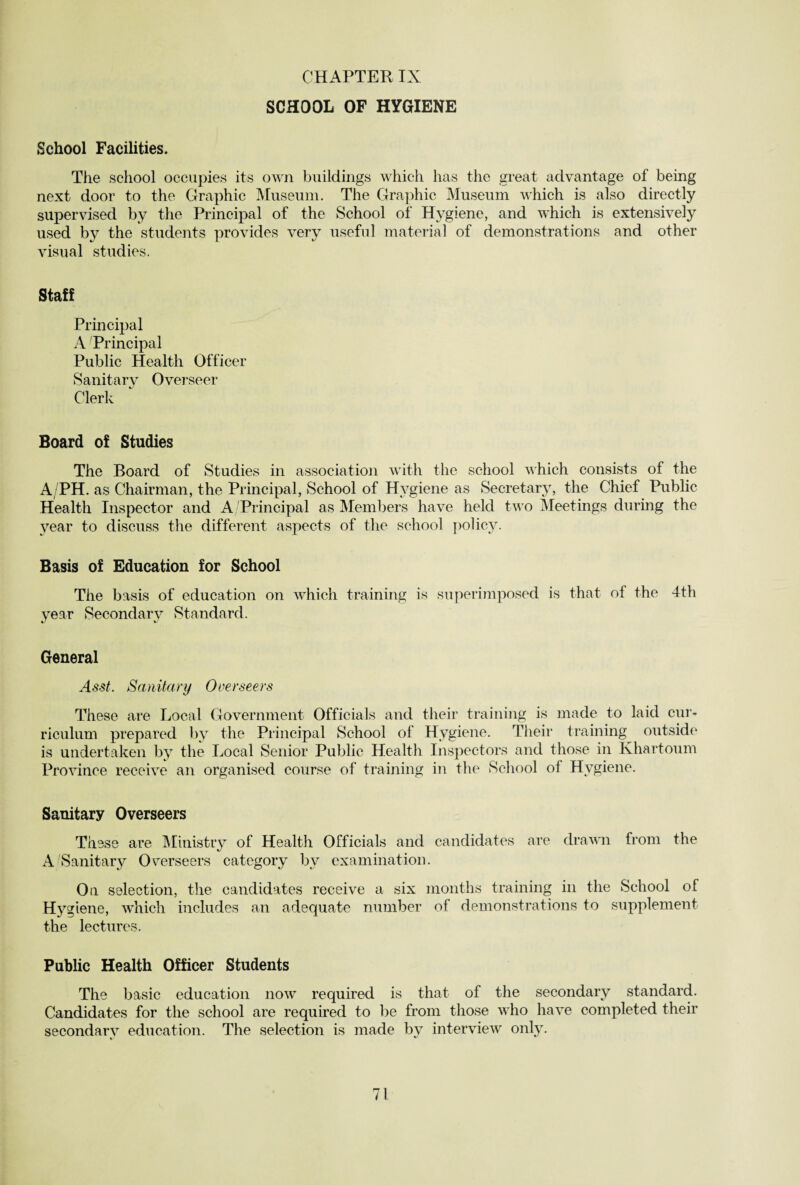 SCHOOL OF HYGIENE School Facilities. The school occupies its own buildings which has the great advantage of being next door to the Graphic Museum. The Graphic Museum which is also directly supervised by the Principal of the School of Hygiene, and which is extensively used by the students provides very useful material of demonstrations and other visual studies. Staff Principal A Principal Public Health Officer Sanitary Overseer Clerk Board of Studies The Board of Studies in association with the school which consists of the A/PH. as Chairman, the Principal, School of Hygiene as Secretary, the Chief Public Health Inspector and A/Principal as Members have held two Meetings during the year to discuss the different aspects of the school policy. Basis of Education for School The basis of education on which training is superimposed is that of the 4th year Secondary Standard. General Assk Sanitary Overseers These are Local Government Officials and their training is made to laid cur¬ riculum prepared by the Principal School of Hygiene. Their training outside is undertaken by the Local Senior Public Health Inspectors and those in Khartoum Province receive an organised course of training in the School of Hygiene. Sanitary Overseers These are Ministry of Health Officials and candidates are drawn from the A'Sanitary Overseers category by examination. On selection, the candidates receive a six months training in the School of Hyg iene, which includes an adequate number of demonstrations to supplement the lectures. Public Health Officer Students The basic education now required is that of the secondary standard. Candidates for the school are required to be from those who have completed their secondary education. The selection is made by interview only.