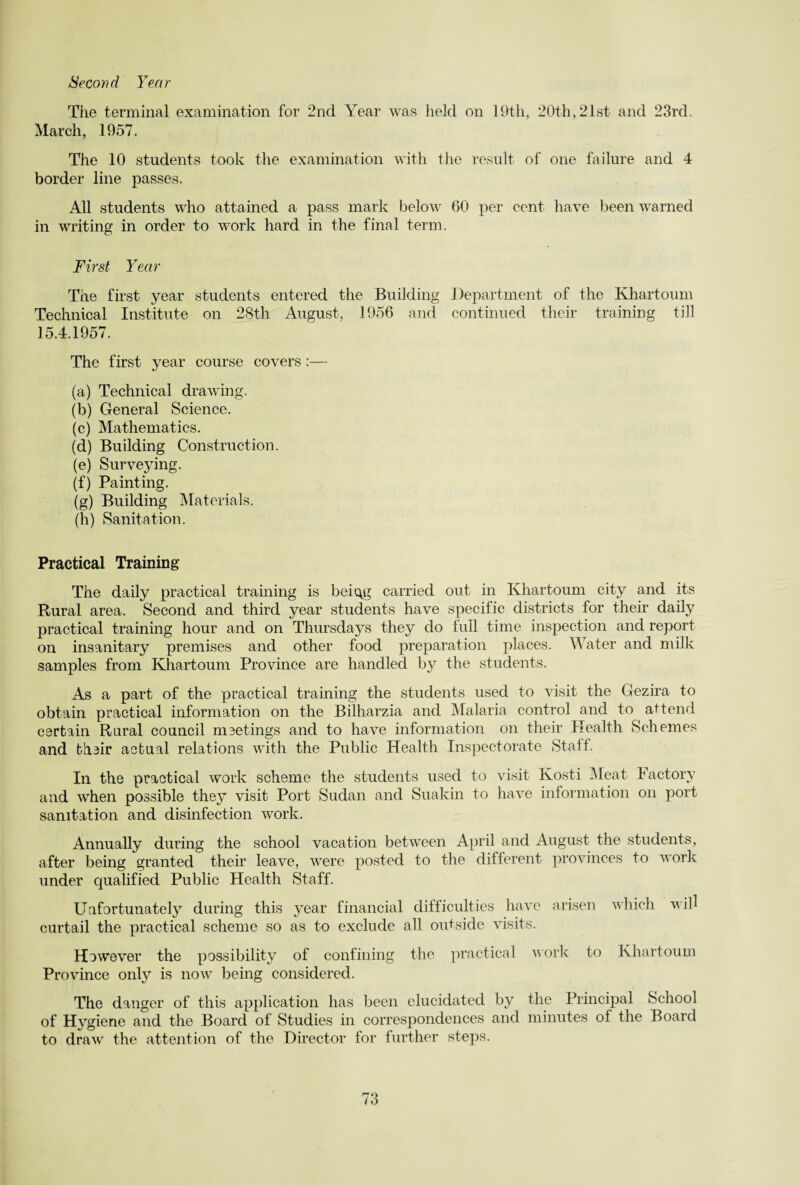 Second Year Tiie terminal examination for 2nd Year was held on 19th, 20th, 21st and 23rd. March, 1957. The 10 students took the examination with the result of one failure and 4 border line passes. All students who attained a pass mark below 60 per cent have been warned in writing in order to work hard in the final term. First Year The first year students entered the Building Department of the Khartoum Technical Institute on 28th August, 1956 and continued their training till 15.4.1957. The first year course covers :— (a) Technical drawing. (b) General Science. (c) Mathematics. (d) Building Construction. (e) Surveying. (f) Painting. (g) Building Materials. (h) Sanitation. Practical Training The daily practical training is beiqg carried out in Khartoum city and its Rural area. Second and third year students have specific districts for their daily practical training hour and on Thursdays they do full time inspection and report on insanitary premises and other food preparation places. Water and milk samples from Khartoum Province are handled by the students. As a part of the practical training the students used to visit the Gezira to obtain practical information on the Bilharzia and Malaria control and to attend certain Rural council meetings and to have information on their Health Schemes and their actual relations with the Public Health Inspectorate Staff. In the practical work scheme the students used to visit Kosti Meat Factory and when possible they visit Port Sudan and Suakin to have information on port sanitation and disinfection work. Annually during the school vacation between April and August the students, after being granted their leave, were posted to the different provinces to work under qualified Public Health Staff. Unfortunately during this year financial difficulties have arisen which will curtail the practical scheme so as to exclude all outside visits. However the possibility of confining the practical work to Khartoum Province only is now being considered. The danger of this application has been elucidated by the Principal School of Hygiene and the Board of Studies in correspondences and minutes of the Board to draw the attention of the Director for further steps.