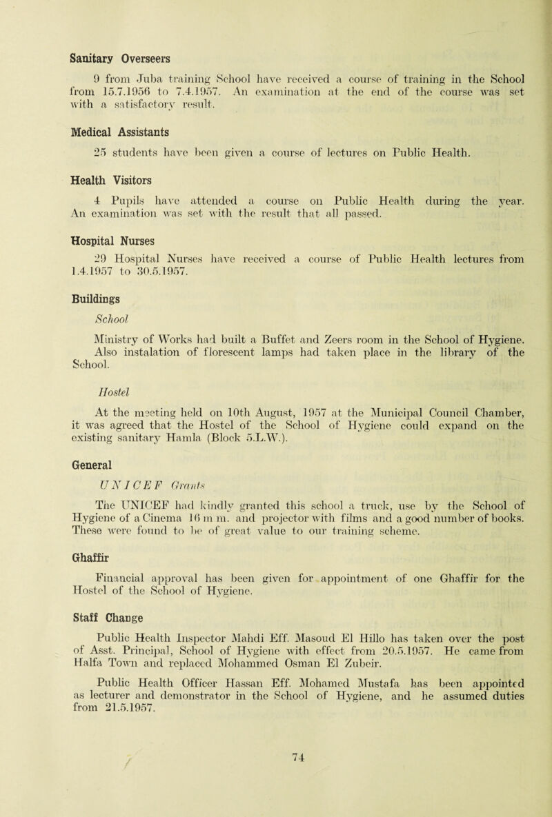 Sanitary Overseers 9 from -Tuba training School have received a course of training in the School from 15.7.1956 to 7.4.1957. An examination at the end of the course was set with a satisfactory result. Medical Assistants 25 students have been given a course of lectures on Public Health. Health Visitors 4 Pupils have attended a course on Public Health during the year. An examination was set with the result that all passed. Hospital Nurses 29 Hospital Nurses have received a course of Public Health lectures from 1.4.1957 to 30.5.1957. Buildings School Ministry of Works had built a Buffet and Zeers room in the School of Hygiene. Also instalation of florescent lamps had taken place in the library of the School. Hostel At the meeting held on 10th August, 1957 at the Municipal Council Chamber, it was agreed that the Hostel of the School of Hygiene could expand on the existing sanitary Hamla (Block 5.L.W.). General UNICEF Grants The UNICEF had kindly granted this school a truck, use by the School of Hygiene of a Cinema 16 m m, and projector with films and a good number of books. These were found to be of great value to our training scheme. Ghaffir Financial approval has been given for appointment of one Ghaffir for the Hostel of the School of Hygiene. Staff Change Public Health Inspector Mahdi Eff. Masoud El Hillo has taken over the post of Asst. Principal, School of Hygiene with effect from 20.5.1957. He came from Haifa Town and replaced Mohammed Osman El Zubeir. Public Health Officer Hassan Eff. Mohamed Mustafa has been appointed as lecturer and demonstrator in the School of Hygiene, and he assumed duties from 21.5.1957.