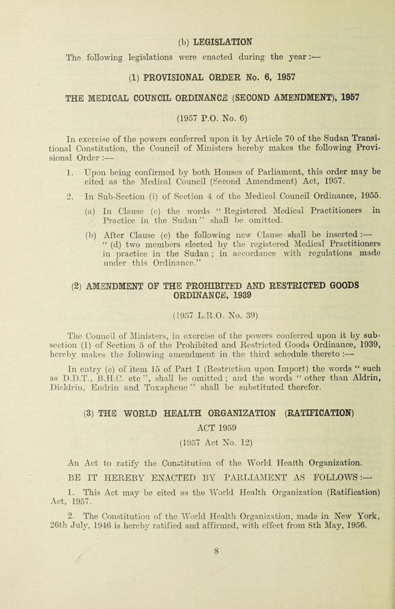 (b) LEGISLATION The following legislations were enacted during the year :— (1) PROVISIONAL ORDER No. 6, 1957 THE MEDICAL COUNCIL ORDINANCE (SECOND AMENDMENT), 1957 (1957 P.O. No. 6) In exercise of the powers conferred upon it by Article 70 of the Sudan Transi¬ tional Constitution, the Council of Ministers hereby makes the following Provi¬ sional Order :—• 1. Upon being confirmed by both Houses of Parliament, this order may be cited as the Medical Council (Second Amendment) Act, 1957. 2. In Sub-Section (i) of Section 4 of the Medical Council Ordinance, 1955. (a) In Clause (c) the words “ Registered Medical Practitioners in Practice in the Sudan ” shall be omitted. (b) After Clause (c) the following new Clause shall be inserted :—- “ (d) two members elected by the registered Medical Practitioners in practice in the Sudan ; in accordance with regulations made under this Ordinance.” (2) AMENDMENT OF THE PROHIBITED AND RESTRICTED GOODS ORDINANCE, 1939 (1957 L.R.O. No. 39) The Council of Ministers, in exercise of the powers conferred upon it by sub¬ section (1) of Section 5 of the Prohibited and Restricted Goods Ordinance, 1939, hereby makes the following amendment in the third schedule thereto :—■ In entry (c) of item 15 of Part I (Restriction upon Import) the vrords “ such as D.D.T., R.H.C. etc ”, shall be omitted ; and the words “ other than Aldrin, Dieldrin, Endrin and Toxaphene ” shall be substituted therefor. (3) THE WORLD HEALTH ORGANIZATION (RATIFICATION) ACT 1959 (1957 Act No. 12) An Act to ratify the Constitution of the World Health Organization. BE IT HEREBY ENACTED BY PARLIAMENT AS FOLLOWS:— 1. This Act may be cited as the World Health Organization (Ratification) Act, 1957. 2. The Constitution of the World Health Organization, made in New York, 26th July, 1946 is hereby ratified and affirmed, with effect from 8th May, 1956.