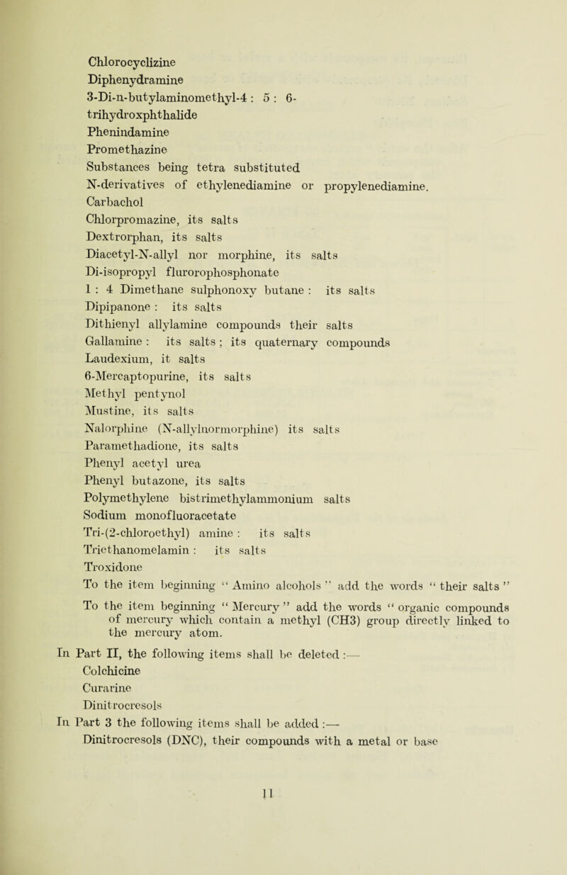 Chlorocyclizine Diphenydramine 3-Di-n-butylaminomethyl-4 : 5 : 6- trihydroxphthalide Phenindamine Promethazine Substances being tetra substituted N-derivatives of ethylenediamine or propylenediamine. Carbachol Chlorpromazine, its salts Dextrorphan, its salts Diacetyl-N-allyl nor morphine, its salts Di-isopropyl flurorophosphonate 1 : 4 Dimethane sulphonoxy butane : its salts Dipipanone : its salts Dithienyl allylamine compounds their salts Gallamine : its salts ; its quaternary compounds Laudexium, it salts 6-Mercaptopurine, its salts Methyl pentynol Mustine, its salts Nalorphine (N-allylnormorphine) its salts Parametliadione, its salts Phenyl acetyl urea Phenyl butazone, its salts Polymethylene bistrimethylammonium salts Sodium monofluoracetate Tri-(2-chloroethyl) amine : its salts Tricthanomelamin : its salts Troxidone To the item beginning “ Amino alcohols ” add the words “ their salts ” To the item beginning “ Mercury ” add the words “ organic compounds of mercury which contain a methyl (CH3) group directly linked to the mercury atom. In Part II, the following items shall be deleted :—- Colchicine Curarine Dinitrocresols In Part 3 the following items shall be added :—- Dinitrocresols (DNC), their compounds with a metal or base