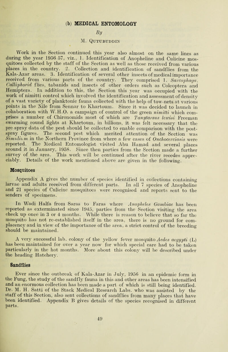 (b) MEDICAL ENTOMOLOGY By M. Qutubuddin Work in the Section continued this year also almost on the same lines as during the year 1956 57, viz., 1. Identification of Anopheline and Culicine mos¬ quitoes collected by the staff of the Section as well as those received from various places in the country. 2. Collection and identification of sandflies from the Kala-Azar areas. 3. Identification of several other insects of medical importance received from various parts of the country. They comprised 1. Sarcophaga, Calliphorid flies, tabanids and insects of other orders such as Coleoptera and Hemiptera. In addition to this, the Section this year was occupied with the work of nimitti control which involved the identification and assessment of density of a vast variety of planktonic fauna collected with the help of tow-nets at various points in the Kile from Sennar to Khartoum. Since it was decided to launch in collaboration with W.H.O. a campaign of control of the green nimitti which com¬ prises a number of Chironomids most of which are Tanytarsus lewisi Freeman swarming round lights at Khartoum, in billions, it was felt necessary that the pre spray data of the pest should be collected to enable comparison with the post¬ spray figures. The second pest which merited attention of the Section was Simuli'hm in the Northern Province from where a few cases of Onchocerciasis were reported. The Medical Entomologist visited Abu Hamad and several places around it in January, 1958. Since then parties from the Section made a further survey of the area. This work will be continued after the river recedes appre¬ ciably. Details of the work mentioned above are given in the following. Mosquitoes Appendix A gives the number ot species identified in collections containing larvae and adults received from different parts. In all 7 species of Anopheline and 21 species of Culicine mosquitoes were recognised and reports sent to the senders of specimens. In Wadi Haifa from Saras to Faras where Anopheles Gambiae has been reported as exterminated since 1945, parties from the Section visiting the area check up once in 3 or 4 months. While there is reason to believe that so far the mosquito has not re-established itself in the area, there is no ground for com¬ placency and in view of the importance of the area, a strict control of the breeding should be maintained. A very successful lab. colony of the yellow fever mosquito Aedes aegypti (L) has been maintained for over a year now for which special care had to be taken particularly in the hot months. More about this colony will be described under the heading Hatchery. Sandflies Ever since the outbreak of Kala-Azar in July, 1956 in an epidemic form in the Fung, the study of the sandfly fauna in this and other areas has been intensified and an enormous collection has been made a part of which is still being identified. Dr. M. H. Satti of the Stack Medical Research Labs, who was assisted by the staff of this Section, also sent collections of sandflies from many places that have been identified. Appendix B gives details of the species recognised in different parts.