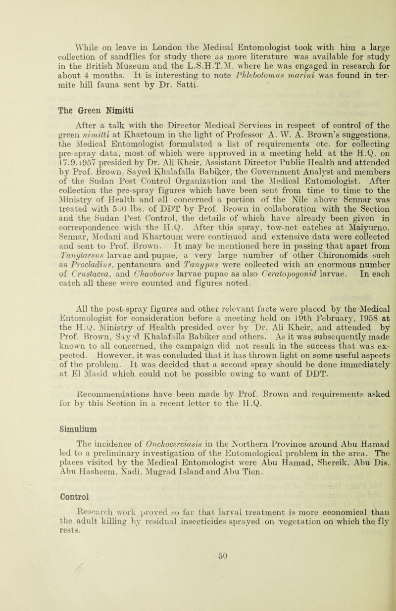 While on leave in London the Medical Entomologist took with him a large collection of sandflies for study there as more literature was available for study in the British Museum and the L.S.H.T.M. where he was engaged in research for about 4 months. It is interesting to note Phlebotornvs marini wras found in ter¬ mite hill fauna sent by Dr. Satti. The Green Nimitti After a talk writh the Director Medical Services in respect of control of the green nimitti at Khartoum in the light of Professor A. W. A. Brown’s suggestions, the Medical Entomologist formulated a list of requirements etc. for collecting pre-spray data, most of which were approved in a meeting held at the H.Q. on 17.9.1957 presided by Dr. Ali Kheir, Assistant Director Public Health and attended by Prof. Brown, Sayed Khalafalla Babiker, the Government Analyst and members of the Sudan Pest Control Organization and the Medical Entomologist. After collection the pre-spray figures which have been sent from time to time to the Ministry of Health and all concerned a portion of the Nile above Sennar was treated with 5j0 lbs. of DDT by Prof. Brown in collaboration with the Section and the Sudan Pest Control, the details of which have alread}^ been given in correspondence with the H.Q. After this spray, tow-net catches at Maiyurno, Sennar, Medani and Khartoum were continued and extensive data were collected and sent to Prof. Brown. It may be mentioned here in passing that apart from Tanytarsus larvae and pupae, a very large number of other Chironomids such as Procladius, pentaneura and T any pus were collected with an enormous number of Crustacea, and Chaoborus larvae pupae as also Ceratopogonid larvae. In each catch all these were counted and figures noted. All the post-spray figures and other relevant facts were placed by the Medical Entomologist for consideration before a meeting held on 19th February, 1958 at the H.Q. Ministry of Health presided over by Dr. Ali Kheir, and attended by Prof. Browm, Say Khalafalla Babiker and others. As it was subsequently made known to all concerned, the campaign did not result in the success that was ex¬ pected. However, it was concluded that it has thrown light on some useful aspects of the problem. It was decided that a second spray should be done immediately at El Masid which could not be possible owing to want of DDT. Recommendations have been made by Prof. Brown and requirements asked for by this Section in a recent letter to the H.Q. Simulium The incidence of Onchocerciasis in the Northern Province around Abu Hamad led to a preliminary investigation of the Entomological problem in the area. The places visited by the Medical Entomologist were Abu Hamad, Shereik, Abu Dis, Abu Hasheem, Nadi, Mugrad Island and Abu Tien. Control Research work .proved so far that larval treatment is more economical than the adult killing by residual insecticides sprayed on vegetation on which the fly rests.