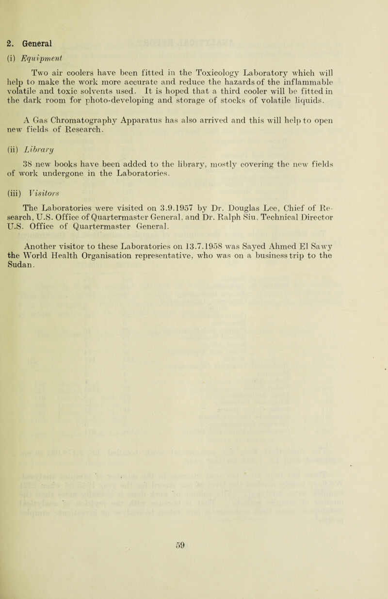2. General (i) Equipment Two air coolers have been fitted in the Toxicology Laboratorj7 which will help to make the work more accurate and reduce the hazards of the inflammable volatile and toxic solvents used. It is hoped that a third cooler will be fitted in the dark room for photo-developing and storage of stocks of volatile liquids. A Gas Chromatography Apparatus has also arrived and this will help to open new fields of Research. (ii) Library 38 new books have been added to the library, mostly covering the new fields of work undergone in the Laboratories. (iii) Visitors The Laboratories were visited on 3.9.1957 by Dr. Douglas Lee, Chief of Re¬ search, U.S. Office of Quartermaster General, and Dr. Ralph Siu, Technical Director U.S. Office of Quartermaster General. Another visitor to these Laboratories on 13.7.1958 was Sayed Ahmed El Sawy the World Health Organisation representative, who was on a business trip to the Sudan.