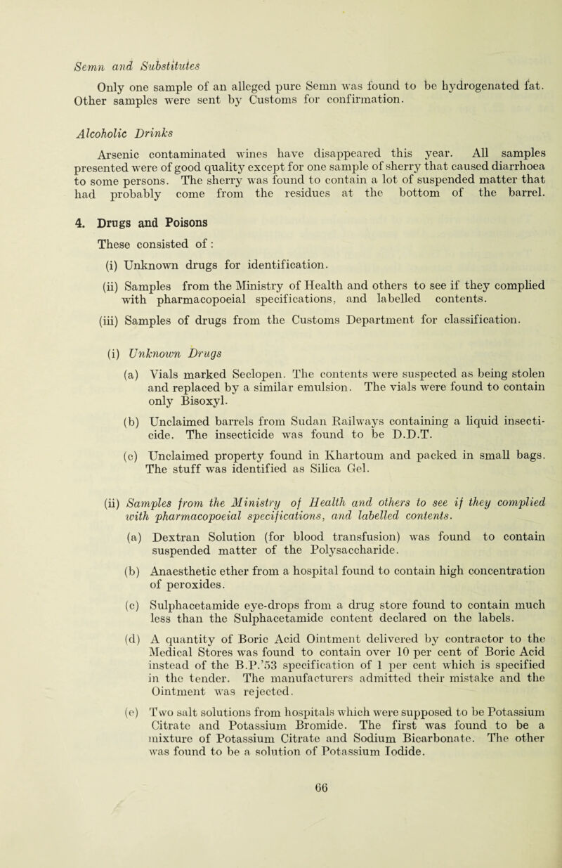 Semn and Substitutes Only one sample of an alleged pure Semn was found to be hydrogenated fat. Other samples were sent by Customs for confirmation. Alcoholic Drinks Arsenic contaminated wines have disappeared this year. All samples presented were of good quality except for one sample of sherry that caused diarrhoea to some persons. The sherry was found to contain a lot of suspended matter that had probably come from the residues at the bottom of the barrel. 4. Drugs and Poisons These consisted of: (i) Unknown drugs for identification. (ii) Samples from the Ministry of Health and others to see if they complied with pharmacopoeial specifications, and labelled contents. (iii) Samples of drugs from the Customs Department for classification. (i) Unknown Drugs (a) Vials marked Seclopen. The contents were suspected as being stolen and replaced by a similar emulsion. The vials were found to contain only Bisoxyl. (b) Unclaimed barrels from Sudan Railways containing a liquid insecti¬ cide. The insecticide was found to be D.D.T. (c) Unclaimed property found in Khartoum and packed in small bags. The stuff was identified as Silica Gel. (ii) Samples from the Ministry of Health and others to see if they complied with pharmacopoeial specifications, and labelled contents. (a) Dextran Solution (for blood transfusion) was found to contain suspended matter of the Polysaccharide. (b) Anaesthetic ether from a hospital found to contain high concentration of peroxides. (c) Sulphacetamide eye-drops from a drug store found to contain much less than the Sulphacetamide content declared on the labels. (d) A quantity of Boric Acid Ointment delivered by contractor to the Medical Stores was found to contain over 10 per cent of Boric Acid instead of the B.P.’53 specification of 1 per cent which is specified in the tender. The manufacturers admitted their mistake and the Ointment was rejected. (e) Two salt solutions from hospitals which were supposed to be Potassium Citrate and Potassium Bromide. The first was found to be a mixture of Potassium Citrate and Sodium Bicarbonate. The other was found to be a solution of Potassium Iodide.