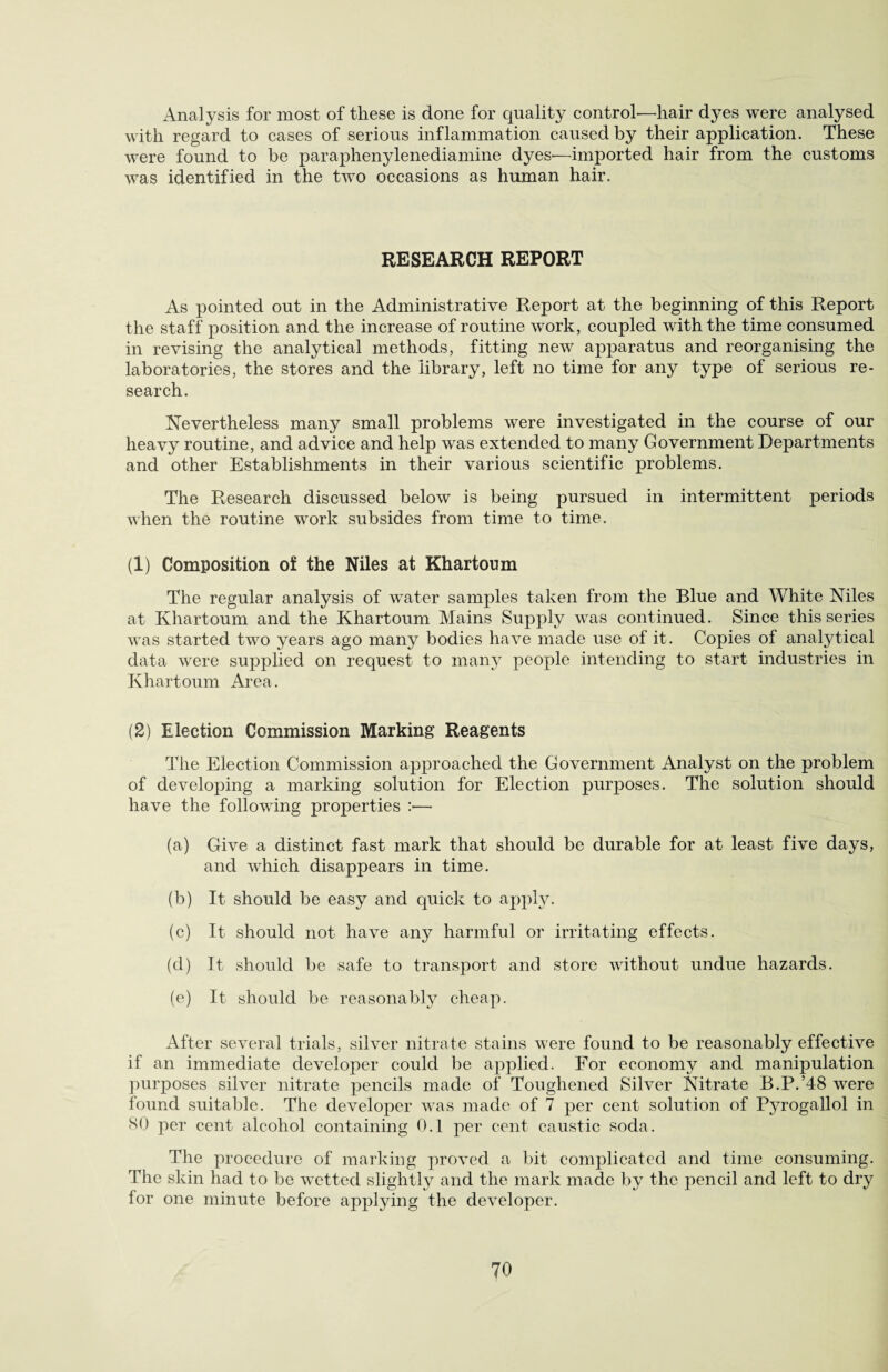 Analysis for most of these is done for quality control—hair dyes were analysed with regard to cases of serious inflammation caused by their application. These were found to be paraphenylenediamine dyes-—imported hair from the customs was identified in the two occasions as human hair. RESEARCH REPORT As pointed out in the Administrative Report at the beginning of this Report the staff position and the increase of routine work, coupled with the time consumed in revising the analytical methods, fitting new apparatus and reorganising the laboratories, the stores and the library, left no time for any type of serious re¬ search. Nevertheless many small problems were investigated in the course of our heavy routine, and advice and help was extended to many Government Departments and other Establishments in their various scientific problems. The Research discussed below is being pursued in intermittent periods when the routine work subsides from time to time. (1) Composition of the Niles at Khartoum The regular analysis of water samples taken from the Blue and White Niles at Khartoum and the Khartoum Mains Supply was continued. Since this series was started two years ago many bodies have made use of it. Copies of analytical data were supplied on request to many people intending to start industries in Khartoum Area. (2) Election Commission Marking Reagents The Election Commission approached the Government Analyst on the problem of developing a marking solution for Election purposes. The solution should have the following properties :— (a) Give a distinct fast mark that should be durable for at least five days, and which disappears in time. (b) It should be easy and quick to apply. (c) It should not have any harmful or irritating effects. (d) It should be safe to transport and store without undue hazards. (e) It should be reasonably cheap. After several trials, silver nitrate stains were found to be reasonably effective if an immediate developer could be applied. For economy and manipulation purposes silver nitrate pencils made of Toughened Silver Nitrate B.P.’48 were found suitable. The developer was made of 7 per cent solution of Pyrogallol in 80 per cent alcohol containing 0.1 per cent caustic soda. The procedure of marking proved a bit complicated and time consuming. The skin had to be wetted slightly and the mark made by the pencil and left to dry for one minute before applying the developer.