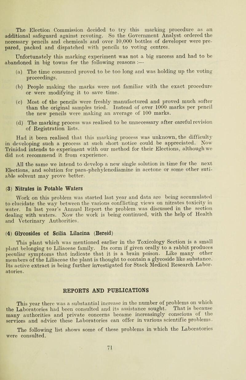 The Election Commission decided to try this marking procedure as an additional safeguard against revoting. So the Government Analyst ordered the necessary pencils and chemicals and over 10,000 bottles of developer were pre¬ pared, packed and dispatched with pencils to voting centres. Unfortunately this marking experiment was not a big success and had to be abandoned in big towns for the following reasons :— (a) The time consumed proved to be too long and was holding up the voting proceedings. (b) People making the marks were not familiar with the exact procedure or wrere modifying it to save time. (c) Most of the pencils were freshly manufactured and proved much softer than the original samples tried. Instead of over 1000 marks per pencil the new pencils were making an average of 100 marks. (d) The marking process was realised to be unnecessary after careful revision of Registration lists. Had it been realised that this marking process was unknown, the difficulty in developing such a process at such short notice could be appreciated. Now Trinidad intends to experiment with our method for their Elections, although we did not recommend it from experience. All the same we intend to develop a new single solution in time for the next Elections, and solution for para-phehylenediamine in acetone or some other suti- able solvent may prove better. (3) Nitrates in Potable Waters Work on this problem was started last year and data are being accumulated to elucidate the way between the various conflicting views on nitrates toxicity in water. In last year’s Annual Report the problem was discussed in the section dealing with waters. Now the work is being continued, with the help of Health and Veterinary Authorities. (4) Glycosides of Scilia Lilacina (Bereid) This plant which was mentioned earlier in the Toxicology Section is a small plant belonging to Liliaceae family. Its corm if given orally to a rabbit produces peculiar symptoms that indicate that it is a brain poison. Like many other members of the Liliaceae the plant is thought to contain a glycoside like substance. Its active extract is being further investigated for Stack Medical Research Labor¬ atories . REPORTS AND PUBLICATIONS This year there was a substantial increase in the number of problems on which the Laboratories had been consulted and its assistance sought. That is because many authorities and private concerns became increasingly conscious of the services and advice these Laboratories can offer in various scientific problems. The following list shows some of these problems in which the Laboratories were consulted.