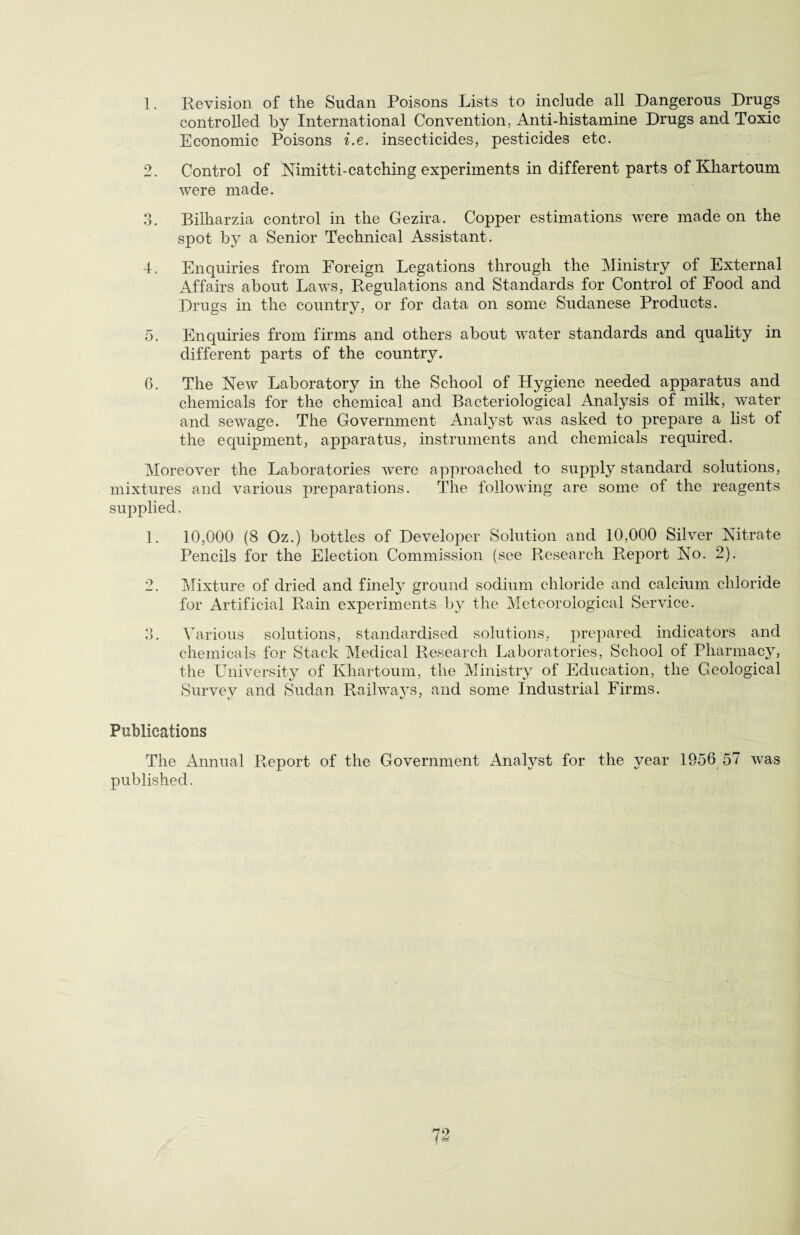 1. Revision of the Sudan Poisons Lists to include all Dangerous Drugs controlled by International Convention, Anti-histamine Drugs and Toxic Economic Poisons i.e. insecticides, pesticides etc. 2. Control of Nimitti-catching experiments in different parts of Khartoum were made. 3. Bilharzia control in the Gezira. Copper estimations were made on the spot by a Senior Technical Assistant. I. Enquiries from Foreign Legations through the Ministry of External Affairs about Laws, Regulations and Standards for Control of Food and Drugs in the country, or for data on some Sudanese Products. 5. Enquiries from firms and others about water standards and quality in different parts of the country. 6. The New Laboratory in the School of Hygiene needed apparatus and chemicals for the chemical and Bacteriological Analysis of milk, water and sewage. The Government Analyst was asked to prepare a list of the equipment, apparatus, instruments and chemicals required. Moreover the Laboratories were approached to supply standard solutions, mixtures and various preparations. The following are some of the reagents supplied. 1. 10,000 (8 Oz.) bottles of Developer Solution and 10,000 Silver Nitrate Pencils for the Election Commission (see Research Report No. 2). 2. Mixture of dried and finely ground sodium chloride and calcium chloride for Artificial Rain experiments by the Meteorological Service. 3. Various solutions, standardised solutions, prepared indicators and chemicals for Stack Medical Research Laboratories, School of Pharmacy, the University of Khartoum, the Ministry of Education, the Geological Survey and Sudan Railways, and some Industrial Firms. Publications The Annual Report of the Government Analyst for the year 1956 57 was published.