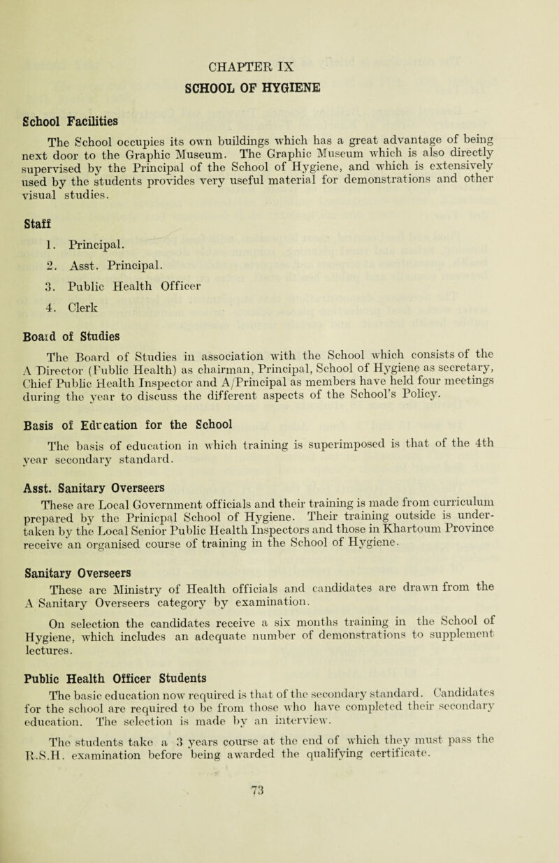 SCHOOL OF HYGIENE School Facilities The School occupies its own buildings which has a great advantage of being next door to the Graphic Museum. The Graphic Museum which is also directly supervised by the Principal of the School of Hygiene, and which is extensively used by the students provides very useful material for demonstrations and other visual studies. Staff 1. Principal. 2. Asst. Principal. 3. Public Health Officer 4. Clerk Boaid of Studies The Board of Studies in association with the School which consists of the A Director (Public Health) as chairman, Principal, School of Hygiene as secretary, Chief Public Health Inspector and A/Principal as members have held four meetings during the year to discuss the different aspects of the School s Policy. Basis of Education for the School The basis of education in which training is superimposed is that of the 4th year secondary standard. Asst. Sanitary Overseers These are Local Government officials and their training is made from curriculum prepared by the Prinicpal School ot Hygiene. Their training outside is under¬ taken by the Local Senior Public Health Inspectors and those in Khartoum Province receive an organised course of training in the School of Hygiene. Sanitary Overseers These are Ministry of Health officials and candidates are drawn from the A Sanitary Overseers category by examination. On selection the candidates receive a six months training in the School of Hygiene, which includes an adequate number of demonstrations to supplement lectures. Public Health Officer Students The basic education now required is that of the secondary standard. Candidates for the school are required to be from those who have completed their secondary education. The selection is made by an interview. The students take a 3 years course at the end of which they must pass the R.S.H. examination before being awarded the qualifying certificate.