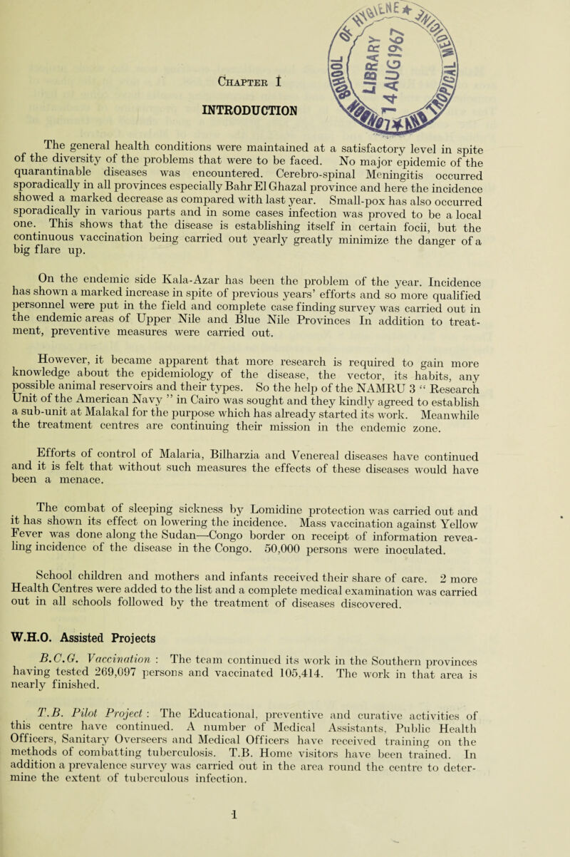 The general health conditions were maintained at a satisfactory level in spite of the diveisity of the problems that were to be faced. No major epidemic of the quarantinable diseases was encountered. Cerebro-spinal Meningitis occurred sporadically in all provinces especially Bahr El Ghazal province and here the incidence showed a marked deciease as compared with last year. Small-pox has also occurred sporadically in various parts and in some cases infection was proved to be a local one. This shows that the disease is establishing itself in certain focii, but the continuous vaccination being carried out yearly greatly minimize the danger of a big flare up. On the endemic side Kala-Azar has been the problem of the year. Incidence has shown a marked increase in spite of previous years’ efforts and so more qualified personnel were put in the field and complete case finding survey was carried out in the endemic areas of Upper Nile and Blue Nile Provinces In addition to treat¬ ment, preventive measures were carried out. However, it became apparent that more research is required to gain more knowledge about the epidemiology of the disease, the vector, its habits, any possible animal reservoirs and their types. So the help of the NAMRU 3 “ Research Unit of the American Navy ” in Cairo was sought and they kindly agreed to establish a sub-unit at Malakal for the purpose which has already started its work. Meanwhile the treatment centres are continuing their mission in the endemic zone. Efforts of control of Malaria, Bilharzia and Venereal diseases have continued and it is felt that without such measures the effects of these diseases would have been a menace. The combat of sleeping sickness by Lomidine protection was carried out and it has shown its effect on lowering the incidence. Mass vaccination against Yellow Fever was done along the Sudan—-Congo border on receipt of information revea¬ ling incidence of the disease in the Congo. 50,000 persons were inoculated. School children and mothers and infants received their share of care. 2 more Health Centres were added to the list and a complete medical examination was carried out in all schools followed by the treatment of diseases discovered. W.H.O. Assisted Projects B.C.G. Vacciwation : The team continued its work in the Southern provinces having tested 269,097 persons and vaccinated 105,414. The work in that area is nearly finished. T.B. Pilot Project : The Educational, preventive and curative activities of this centre have continued. A number of Medical Assistants, Public Health Officers, Sanitary Overseers and Medical Officers have received training on the methods of combatting tuberculosis. T.B. Home visitors have been trained. In addition a prevalence survey was carried out in the area round the centre to deter¬ mine the extent of tuberculous infection. 1