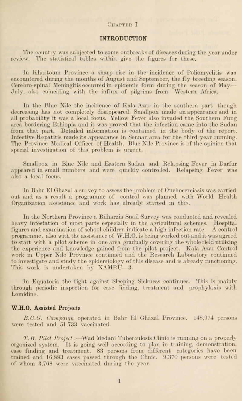 INTRODUCTION The country was subjected to some outbreaks of diseases during the year under review. The statistical tables within give the figures for these. In Khartoum Province a sharp rise in the incidence of Poliomyelitis was encountered during the months of August and September, the fly breeding season. Cerebro-spinal Meningitis occurred in epidemic form during the season of May— July, also coinciding with the influx of pilgrims from Western Africa. In the Blue Nile the incidence of Kala Azar in the southern part though decreasing has not completely disappeared. Smallpox made an appearance and in all probability it was a local focus. Yellow Fever also invaded the Southern Fung area bordering Ethiopia and it was proved that the infection came into the Sudan from that part. Detailed information is contained in the body of the report. Infective Hepatitis made its appearance in Sennar area for the third year running. The Province Medical Officer of Health, Blue Nile Province is of the opinion that special investigation of this problem is urgent. Smallpox in Blue Nile and Eastern Sudan and Relapsing Fever in Darfur appeared in small numbers and were quickly controlled. Relapsing Fever was also a local focus. In Bahr El Ghazal a survey to assess the problem of Onchocerciasis was carried out and as a result a programme of control Avas planned with World Health Organization assistance and work has alreadv started in this. In the Northern Province a Bilharzia Snail Survey was conducted and revealed heavy infestation of most parts especially in the agricultural schemes. Hosjhtal figures and examination of school children indicate a high infection rate. A control programme, also with the assistance of W.H.O. is being worked out and it was agreed to start with a pilot scheme in one area gradually covering the whole field utilizing the experience and knowledge gained from the pilot project. Ivala Azar Control work in Upper Nile Province continued and the Research Laboratory continued to investigate and study the epidemiology of this disease and is already functioning. This work is undertaken by NAMRU—3. In Equatoria the fight against Sleeping Sickness continues. This is mainly through periodic inspection for case finding, treatment and prophylaxis with Lomidine. W.H.O. Assisted Projects B.C.G. Campaign operated in Bahr El Ghazal Province. IPS,974 persons were tested and 51,733 vaccinated. T.B. Pilot Project :■—Wad Medani Tuberculosis Clinic is running on a properly organized system. It is going well according to plan in training, demonstration, case finding and treatment. 83 persons from different categories have been trained and 16,883 cases passed through the Clinic. 9,370 persons were tested of whom 3,768 were vaccinated during the year. 1